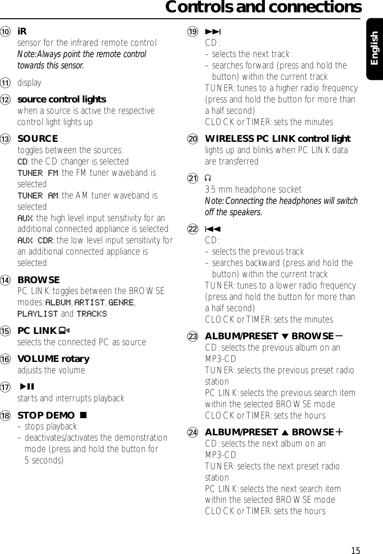 0iRsensor for the infrared remote controlNote:Always point the remote controltowards this sensor.!display@source control lightswhen a source is active the respectivecontrol light lights up#SOURCEtoggles between the sources:CD:the CD changer is selectedTUNER FM:the FM tuner waveband isselectedTUNER AM:the AM tuner waveband isselectedAUX:the high level input sensitivity for anadditional connected appliance is selectedAUX CDR:the low level input sensitivity foran additional connected appliance isselected$BROWSEPC LINK:toggles between the BROWSEmodes:ALBUM,ARTIST,GENRE,PLAYLIST and TRACKS%PC LINK Aselects the connected PC as source^VOLUME rotaryadjusts the volume&amp;ÉÅstarts and interrupts playback*STOP DEMO Ç– stops playback– deactivates/activates the demonstrationmode (press and hold the button for5 seconds)(¢CD:– selects the next track– searches forward (press and hold thebutton) within the current trackTUNER:tunes to a higher radio frequency(press and hold the button for more thana half second)CLOCK or TIMER: sets the minutes)WIRELESS PC LINK control lightlights up and blinks when PC LINK dataare transferred¡p3.5 mm headphone socketNote: Connecting the headphones will switchoff the speakers.™4CD:– selects the previous track– searches backward (press and hold thebutton) within the current trackTUNER:tunes to a lower radio frequency(press and hold the button for more thana half second)CLOCK or TIMER: sets the minutes£ALBUM/PRESET ∞BROWSE-CD:selects the previous album on anMP3-CDTUNER:selects the previous preset radiostationPC LINK:selects the previous search itemwithin the selected BROWSE modeCLOCK or TIMER: sets the hours≤ALBUM/PRESET 5BROWSE+CD:selects the next album on anMP3-CDTUNER:selects the next preset radiostationPC LINK:selects the next search itemwithin the selected BROWSE modeCLOCK or TIMER: sets the hoursControls and connections15English