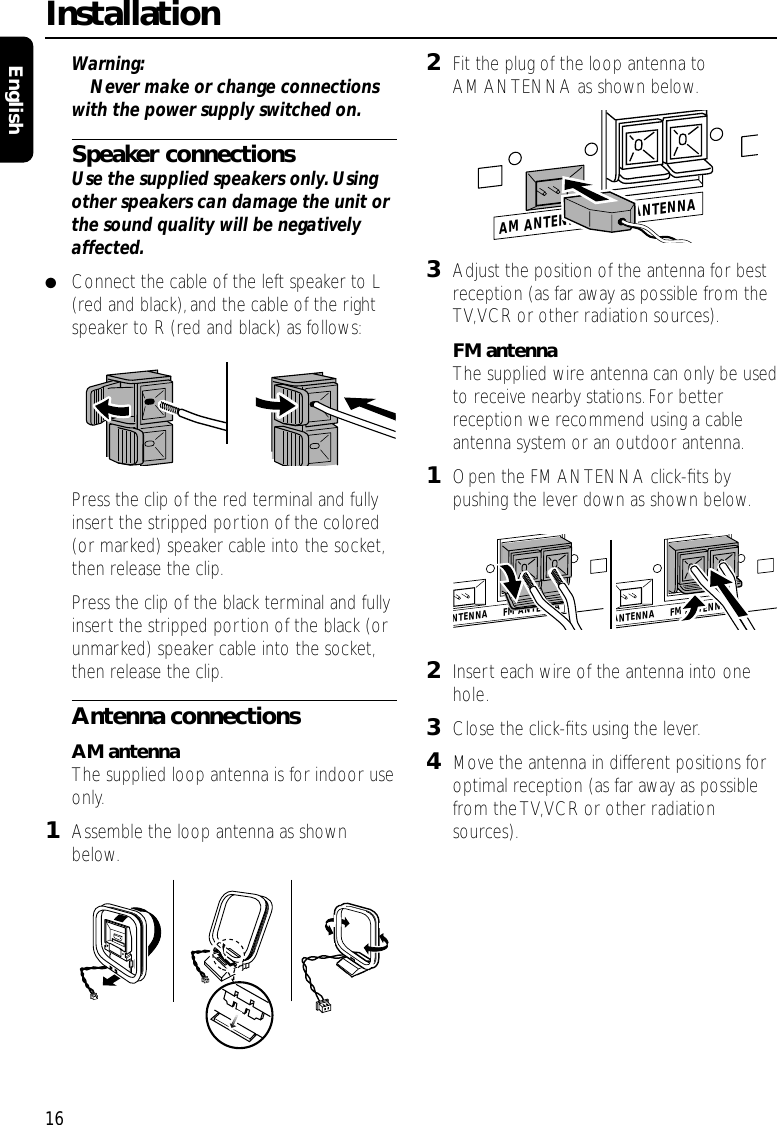 Warning:Never make or change connectionswith the power supply switched on.Speaker connectionsUse the supplied speakers only.Usingother speakers can damage the unit orthe sound quality will be negativelyaffected.●Connect the cable of the left speaker to L(red and black),and the cable of the rightspeaker to R (red and black) as follows:Press the clip of the red terminal and fullyinsert the stripped portion of the colored(or marked) speaker cable into the socket,then release the clip.Press the clip of the black terminal and fullyinsert the stripped portion of the black (orunmarked) speaker cable into the socket,then release the clip.Antenna connectionsAM antennaThe supplied loop antenna is for indoor useonly.1Assemble the loop antenna as shownbelow.2Fit the plug of the loop antenna toAM ANTENNA as shown below.3Adjust the position of the antenna for bestreception (as far away as possible from theTV,VCR or other radiation sources).FM antennaThe supplied wire antenna can only be usedto receive nearby stations.For betterreception we recommend using a cableantenna system or an outdoor antenna.1Open the FM ANTENNA click-ﬁts bypushing the lever down as shown below.2Insert each wire of the antenna into onehole.3Close the click-ﬁts using the lever.4Move the antenna in different positions foroptimal reception (as far away as possiblefrom the TV,VCR or other radiationsources).Installation16EnglishAM ANTENNA       FM ANTENNAAM ANTENNA       FM ANTENNANTENNA       FM ANTENNA