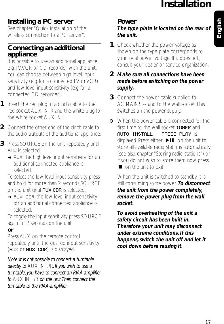 Installing a PC serverSee chapter “Quick installation of thewireless connection to a PC server”.Connecting an additionalapplianceIt is possible to use an additional appliance,e.g.TV,VCR or CD recorder with the unit.You can choose between high level inputsensitivity (e.g.for a connected TV or VCR)and low level input sensitivity (e.g.for aconnected CD recorder).1Insert the red plug of a cinch cable to thered socket AUX IN R and the white plug tothe white socket AUX IN L.2Connect the other end of the cinch cable tothe audio outputs of the additional appliance.3Press SOURCE on the unit repeatedly untilAUX is selected.➜AUX:the high level input sensitivity for anadditional connected appliance isselected.To select the low level input sensitivity pressand hold for more than 2 seconds SOURCEon the unit until AUX CDR is selected.➜AUX CDR:the low level input sensitivityfor an additional connected appliance isselected.To toggle the input sensitivity press SOURCEagain for 2 seconds on the unit.orPress AUX on the remote controlrepeatedly until the desired input sensitivity(AUX or AUX CDR) is displayed.Note: It is not possible to connect a turntabledirectly to AUX IN L/R.If you wish to use aturntable, you have to connect an RIAA-ampliﬁerto AUX IN L/R on the unit.Then connect theturntable to the RIAA-ampliﬁer.PowerThe type plate is located on the rear ofthe unit.1Check whether the power voltage asshown on the type plate corresponds toyour local power voltage. If it does not,consult your dealer or service organization.2Make sure all connections have beenmade before switching on the powersupply.3Connect the power cable supplied toAC MAINS ~ and to the wall socket.Thisswitches on the power supply.00When the power cable is connected for theﬁrst time to the wall socket TUNER andAUTO INSTALL - PRESS PLAY isdisplayed. Press either ÉÅ on the unit tostore all available radio stations automatically(see also chapter “Storing radio stations”) orif you do not wish to store them now pressÇon the unit to exit.When the unit is switched to standby,it isstill consuming some power. To disconnectthe unit from the power completely,remove the power plug from the wallsocket.To avoid overheating of the unit asafety circuit has been built in.Therefore your unit may disconnectunder extreme conditions.If thishappens,switch the unit off and let itcool down before reusing it.Installation17English