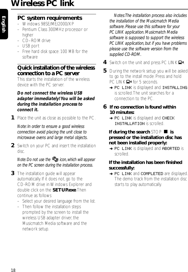 PC system requirements–Windows 98SE/ME/2000/XP–Pentium Class 300MHz processor orhigher–CD–ROMdrive–USB port–Free hard disk space:100 MB for thesoftwareQuick installation of the wirelessconnection to a PC serverThis starts the installation of the wirelessdevice with the PC server.Do not connect the wireless USBadapter immediately! You will be askedduring the installation process toconnect it.1Place the unit as close as possible to the PC.Note: In order to ensure a good wirelessconnection avoid placing the unit close tomicrowave ovens and large metal objects.2Switch on your PC and insert the installationdisc.Note: Do not use the  icon, which will appearon the PC screen during the installation process.3The installation guide will appearautomatically. If it does not, go to theCD-ROM drive in Windows Explorer anddouble click on the SETUP.exe.Thencontinue as follows:–Select your desired language from the list.–Then follow the installation stepsprompted by the screen to install thewireless USB adapter driver,theMusicmatch Media software and thenetwork setup.Notes:The installation process also includesthe installation of the Musicmatch Mediasoftware. Please use this software for yourPC LINK application. Musicmatch Mediasoftware is supposed to support the wirelessPC LINK application, but if you have problemsplease use the software version from thesupplied CD-ROM.4Switch on the unit and press PC LINK A.5During the network setup you will be askedto go to the install mode:Press and holdPC LINK Afor 5 seconds.➜PC LINK is displayed and INSTALLINGis scrolled.The unit searches for aconnection to the PC.6If no connection is found within10 minutes:➜PC LINK is displayed and CHECKINSTALLATION is scrolled.If during the search STOP Çispressed or the installation disc hasnot been installed properly:➜PC LINK is displayed and ABORTED isscrolled.If the installation has been ﬁnishedsuccessfully:➜PC LINK and COMPLETED are displayed.The demo track from the installation discstarts to play automatically.Wireless PC link18English