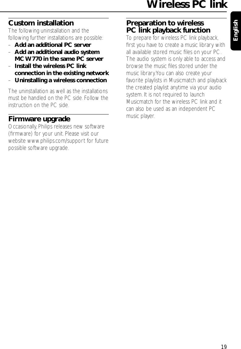 Custom installationThe following uninstallation and thefollowing further installations are possible:–Add an additional PC server–Add an additional audio systemMC W770 in the same PC server–Install the wireless PC linkconnection in the existing network–Uninstalling a wireless connectionThe uninstallation as well as the installationsmust be handled on the PC side. Follow theinstruction on the PC side.Firmware upgradeOccasionally, Philips releases new software(ﬁrmware) for your unit.Please visit ourwebsite www.philips.com/support for futurepossible software upgrade.Preparation to wirelessPC link playback functionTo prepare for wireless PC link playback,ﬁrst you have to create a music library withall available stored music ﬁles on your PC.The audio system is only able to access andbrowse the music ﬁles stored under themusic library.You can also create yourfavorite playlists in Musicmatch and playbackthe created playlist anytime via your audiosystem.It is not required to launchMusicmatch for the wireless PC link and itcan also be used as an independent PCmusic player.Wireless PC link19English