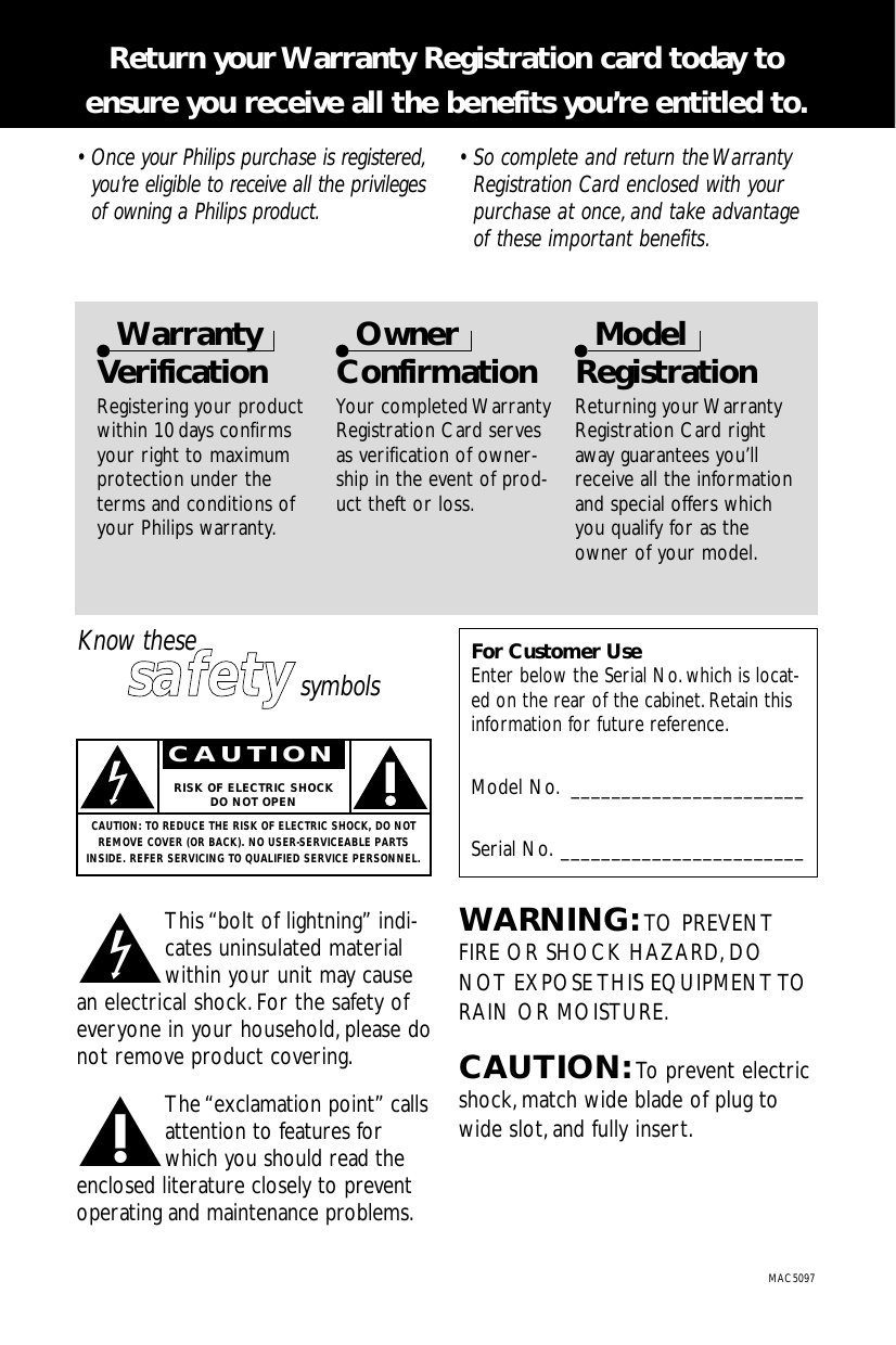 • Once your Philips purchase is registered,you’re eligible to receive all the privilegesof owning a Philips product.• So complete and return the WarrantyRegistration Card enclosed with yourpurchase at once, and take advantageof these important benefits.Return your Warranty Registration card today to ensure you receive all the benefits you’re entitled to.WarrantyVerificationRegistering your productwithin 10 days confirmsyour right to maximumprotection under theterms and conditions ofyour Philips warranty.OwnerConfirmationYour completed WarrantyRegistration Card servesas verification of owner-ship in the event of prod-uct theft or loss.ModelRegistrationReturning your WarrantyRegistration Card rightaway guarantees you’llreceive all the informationand special offers whichyou qualify for as theowner of your model.tThis “bolt of lightning” indi-cates uninsulated materialwithin your unit may causean electrical shock.For the safety ofeveryone in your household,please donot remove product covering.sThe “exclamation point” callsattention to features forwhich you should read theenclosed literature closely to preventoperating and maintenance problems.WARNING: TO PREVENTFIRE OR SHOCK HAZARD,DONOT EXPOSE THIS EQUIPMENT TORAIN OR MOISTURE.CAUTION: To prevent electricshock,match wide blade of plug towide slot,and fully insert.For Customer UseEnter below the Serial No. which is locat-ed on the rear of the cabinet.Retain thisinformation for future reference.Model No. _______________________Serial No. ________________________MAC5097Know thesessaaffeettyysymbolsCAUTIONRISK OF ELECTRIC SHOCKDO NOT OPENCAUTION: TO REDUCE THE RISK OF ELECTRIC SHOCK, DO NOTREMOVE COVER (OR BACK). NO USER-SERVICEABLE PARTSINSIDE. REFER SERVICING TO QUALIFIED SERVICE PERSONNEL.