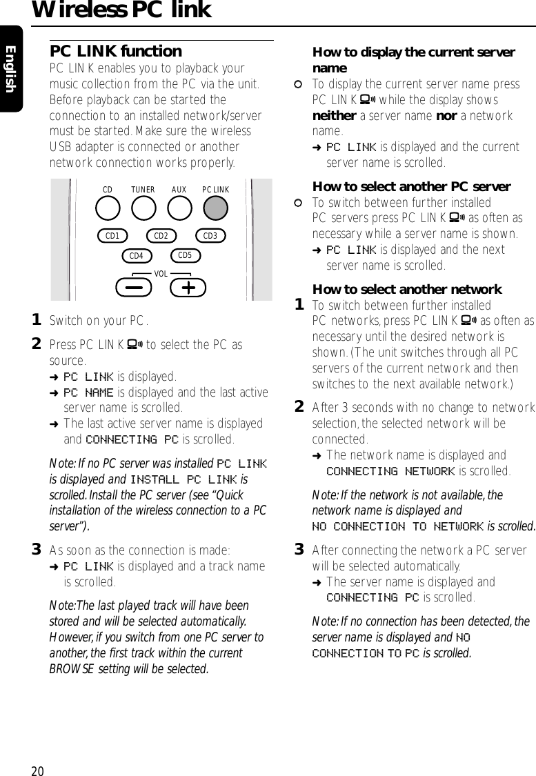 20EnglishPC LINK functionPC LINK enables you to playback yourmusic collection from the PC via the unit.Before playback can be started theconnection to an installed network/servermust be started.Make sure the wirelessUSB adapter is connected or anothernetwork connection works properly.1Switch on your PC.2Press PC LINK Ato select the PC assource.➜PC LINK is displayed.➜PC NAME is displayed and the last activeserver name is scrolled.➜The last active server name is displayedand CONNECTING PC is scrolled.Note: If no PC server was installed PC LINKis displayed and INSTALL PC LINK isscrolled. Install the PC server (see “Quickinstallation of the wireless connection to a PCserver”).3As soon as the connection is made:➜PC LINK is displayed and a track nameis scrolled.Note:The last played track will have beenstored and will be selected automatically.However, if you switch from one PC server toanother, the ﬁrst track within the currentBROWSE setting will be selected.How to display the current servername00To display the current server name pressPC LINK Awhile the display showsneither a server name nor a networkname.➜PC LINK is displayed and the currentserver name is scrolled.How to select another PC server00To switch between further installedPC servers press PC LINK Aas often asnecessary while a server name is shown.➜PC LINK is displayed and the nextserver name is scrolled.How to select another network1To switch between further installedPC networks, press PC LINK Aas often asnecessary until the desired network isshown.(The unit switches through all PCservers of the current network and thenswitches to the next available network.)2After 3 seconds with no change to networkselection,the selected network will beconnected.➜The network name is displayed andCONNECTING NETWORK is scrolled.Note: If the network is not available, thenetwork name is displayed andNO CONNECTION TO NETWORK is scrolled.3After connecting the network a PC serverwill be selected automatically.➜The server name is displayed andCONNECTING PC is scrolled.Note: If no connection has been detected, theserver name is displayed and NOCONNECTION TO PC is scrolled.Wireless PC linkAUX PC LINKTUNERCD  CD2   CD3   CD5   CD4   CD1    VOL