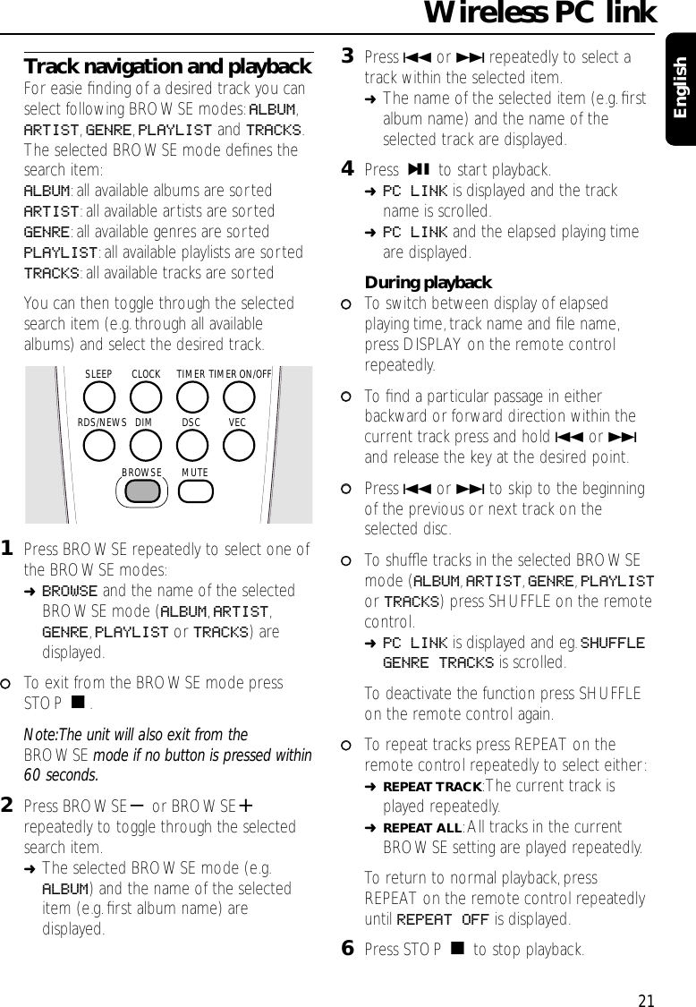 21Lang RomanTrack navigation and playbackFor easie ﬁnding of a desired track you canselect following BROWSE modes:ALBUM,ARTIST,GENRE,PLAYLIST and TRACKS.The selected BROWSE mode deﬁnes thesearch item:ALBUM:all available albums are sortedARTIST:all available artists are sortedGENRE:all available genres are sortedPLAYLIST:all available playlists are sortedTRACKS:all available tracks are sortedYou can then toggle through the selectedsearch item (e.g.through all availablealbums) and select the desired track.1Press BROWSE repeatedly to select one ofthe BROWSE modes:➜BROWSE and the name of the selectedBROWSE mode (ALBUM,ARTIST,GENRE,PLAYLIST or TRACKS) aredisplayed.00To exit from the BROWSE mode pressSTOP Ç.Note:The unit will also exit from theBROWSE mode if no button is pressed within60 seconds.2Press BROWSE-or BROWSE+repeatedly to toggle through the selectedsearch item.➜The selected BROWSE mode (e.g.ALBUM) and the name of the selecteditem (e.g.ﬁrst album name) aredisplayed.3Press 4or ¢repeatedly to select atrack within the selected item.➜The name of the selected item (e.g.ﬁrstalbum name) and the name of theselected track are displayed.4Press ÉÅ to start playback.➜PC LINK is displayed and the trackname is scrolled.➜PC LINK and the elapsed playing timeare displayed.During playback00To switch between display of elapsedplaying time, track name and ﬁle name,press DISPLAY on the remote controlrepeatedly.00To   ﬁnd a particular passage in eitherbackward or forward direction within thecurrent track press and hold 4or ¢and release the key at the desired point.00Press 4or ¢to skip to the beginningof the previous or next track on theselected disc.00To shufﬂe tracks in the selected BROWSEmode (ALBUM,ARTIST,GENRE,PLAYLISTor TRACKS) press SHUFFLE on the remotecontrol.➜PC LINK is displayed and eg.SHUFFLEGENRE TRACKS is scrolled.To deactivate the function press SHUFFLEon the remote control again.00To repeat tracks press REPEAT on theremote control repeatedly to select either:➜REPEAT TRACK:The current track isplayed repeatedly.➜REPEAT ALL:All tracks in the currentBROWSE setting are played repeatedly.To return to normal playback,pressREPEAT on the remote control repeatedlyuntil REPEAT OFF is displayed.6Press STOP Çto stop playback.Wireless PC linkEnglishTIMERCLOCKSLEEPDSC VECDIMMUTERDS/NEWSTIMER ON/OFFBROWSE