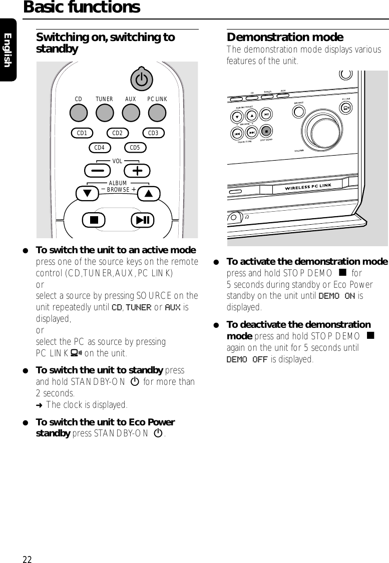 Switching on,switching tostandby●To switch the unit to an active modepress one of the source keys on the remotecontrol (CD,TUNER,AUX,PC LINK)orselect a source by pressing SOURCE on theunit repeatedly until CD,TUNER or AUX isdisplayed,orselect the PC as source by pressingPC LINK Aon the unit.●To switch the unit to standby pressand hold STANDBY-ON 2for more than2 seconds.➜The clock is displayed.●To switch the unit to Eco Powerstandby press STANDBY-ON 2.Demonstration modeThe demonstration mode displays variousfeatures of the unit.●To activate the demonstration modepress and hold STOP DEMO Çfor5 seconds during standby or Eco Powerstandby on the unit until DEMO ON isdisplayed.●To deactivate the demonstrationmode press and hold STOP DEMO Çagain on the unit for 5 seconds untilDEMO OFF is displayed.Basic functions22EnglishAUX PC LINKTUNERCD  CD2   CD3   CD5   CD4   CD1 ALBUMBROWSE   VOL