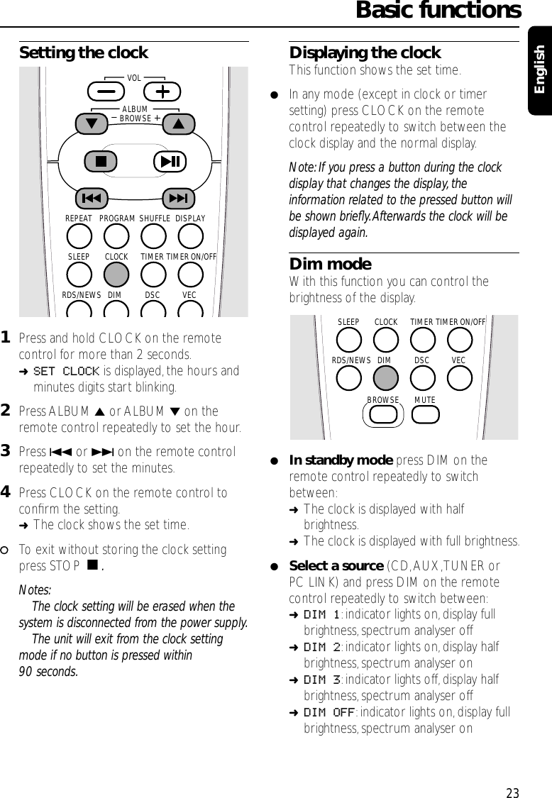 Setting the clock1Press and hold CLOCK on the remotecontrol for more than 2 seconds.➜SET CLOCK is displayed,the hours andminutes digits start blinking.2Press ALBUM 5or ALBUM ∞on theremote control repeatedly to set the hour.3Press 4or ¢on the remote controlrepeatedly to set the minutes.4Press CLOCK on the remote control toconﬁrm the setting.➜The clock shows the set time.00To exit without storing the clock settingpress STOP Ç.Notes:The clock setting will be erased when thesystem is disconnected from the power supply.The unit will exit from the clock settingmode if no button is pressed within90 seconds.Displaying the clockThis function shows the set time.●In any mode (except in clock or timersetting) press CLOCK on the remotecontrol repeatedly to switch between theclock display and the normal display.Note: If you press a button during the clockdisplay that changes the display, theinformation related to the pressed button willbe shown brieﬂy.Afterwards the clock will bedisplayed again.Dim modeWith this function you can control thebrightness of the display.●In standby mode press DIM on theremote control repeatedly to switchbetween:➜The clock is displayed with halfbrightness.➜The clock is displayed with full brightness.●Select a source (CD,AUX,TUNER orPC LINK) and press DIM on the remotecontrol repeatedly to switch between:➜DIM 1:indicator lights on,display fullbrightness, spectrum analyser off➜DIM 2:indicator lights on,display halfbrightness, spectrum analyser on➜DIM 3:indicator lights off,display halfbrightness, spectrum analyser off➜DIM OFF:indicator lights on,display fullbrightness, spectrum analyser onBasic functions23EnglishTIMERCLOCKSLEEPDSC VECDIMMUTERDS/NEWSTIMER ON/OFFBROWSESHUFFLEPROGRAMREPEAT DISPLAYTIMERCLOCKSLEEPDSC VECDIMRDS/NEWSTIMER ON/OFFALBUMBROWSE   VOL