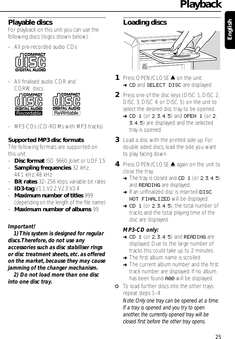 Playable discsFor playback on this unit you can use thefollowing discs (logos shown below):–All pre-recorded audio CDs–All ﬁnalised audio CDR and CDRW discs–MP3-CDs (CD-ROMs with MP3 tracks)Supported MP3 disc formatsThe following formats are supported onthis unit:–Disc format:ISO 9660,Joliet or UDF 1.5–Sampling frequencies:32 kHz,44.1 kHz,48 kHz–Bit rates:32–256 kbps,variable bit rates–ID3-tag:V1.1,V2.2,V2.3,V2.4–Maximum number of titles:999(depending on the length of the ﬁle name)–Maximum number of albums:99Important!1) This system is designed for regulardiscs.Therefore,do not use anyaccessories such as disc stabiliser ringsor disc treatment sheets, etc. as offeredon the market,because they may causejamming of the changer mechanism.2) Do not load more than one discinto one disc tray.Loading discs1Press OPEN/CLOSE /on the unit.➜CD and SELECT DISC are displayed.2Press one of the disc keys (DISC 1,DISC 2,DISC 3,DISC 4,or DISC 5) on the unit toselect the desired disc tray to be opened.➜CD 1 (or 2,3,4,5) and OPEN 1 (or 2,3,4,5) are displayed and the selectedtray is opened.3Load a disc with the printed side up.Fordouble sided discs,load the side you wantto play facing down.4Press OPEN/CLOSE /again on the unit toclose the tray.➜The tray is closed and CD 1 (or 2,3,4,5)and READING are displayed.➜If an unﬁnalized disc is inserted DISCNOT FINALIZED will be displayed.➜CD 1 (or 2,3,4,5), the total number oftracks and the total playing time of thedisc are displayed.MP3-CD only:➜CD 1 (or 2,3,4,5) and READING aredisplayed. Due to the large number oftracks this could take up to 2 minutes.➜The ﬁrst album name is scrolled.➜The current album number and the ﬁrsttrack number are displayed.If no albumhas been found A00 will be displayed.00To load further discs into the other traysrepeat steps 1–4.Note: Only one tray can be opened at a time.If a tray is opened and you try to openanother, the currently opened tray will beclosed ﬁrst before the other tray opens.Playback25English