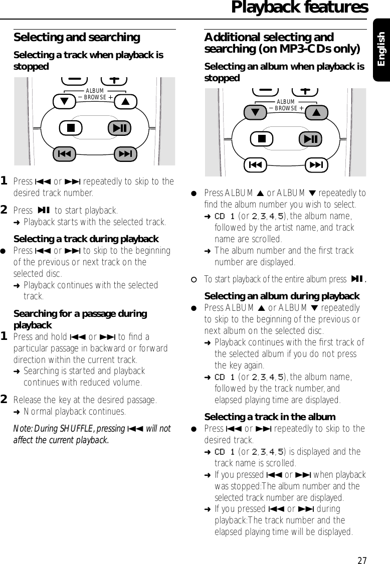 Selecting and searchingSelecting a track when playback isstopped1Press 4or ¢repeatedly to skip to thedesired track number.2Press ÉÅ to start playback.➜Playback starts with the selected track.Selecting a track during playback●Press 4or ¢to skip to the beginningof the previous or next track on theselected disc.➜Playback continues with the selectedtrack.Searching for a passage duringplayback1Press and hold 4or ¢to ﬁnd aparticular passage in backward or forwarddirection within the current track.➜Searching is started and playbackcontinues with reduced volume.2Release the key at the desired passage.➜Normal playback continues.Note: During SHUFFLE, pressing 4will notaffect the current playback.Additional selecting andsearching (on MP3-CDs only)Selecting an album when playback isstopped●Press ALBUM 5or ALBUM ∞repeatedly toﬁnd the album number you wish to select.➜CD 1 (or 2,3,4,5), the album name,followed by the artist name, and trackname are scrolled.➜The album number and the ﬁrst tracknumber are displayed.00To start playback of the entire album press ÉÅ.Selecting an album during playback●Press ALBUM 5or ALBUM ∞repeatedlyto skip to the beginning of the previous ornext album on the selected disc.➜Playback continues with the ﬁrst track ofthe selected album if you do not pressthe key again.➜CD 1 (or 2,3,4,5), the album name,followed by the track number, andelapsed playing time are displayed.Selecting a track in the album●Press 4or ¢repeatedly to skip to thedesired track.➜CD 1 (or 2,3,4,5) is displayed and thetrack name is scrolled.➜If you pressed 4or ¢when playbackwas stopped:The album number and theselected track number are displayed.➜If you pressed 4or ¢duringplayback:The track number and theelapsed playing time will be displayed.Playback features27EnglishALBUMBROWSE ALBUMBROWSE