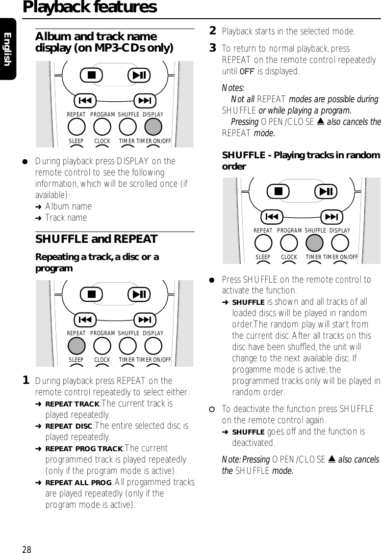 Album and track namedisplay (on MP3-CDs only)●During playback press DISPLAY on theremote control to see the followinginformation, which will be scrolled once (ifavailable):➜Album name➜Track nameSHUFFLE and REPEATRepeating a track,a disc or aprogram1During playback press REPEAT on theremote control repeatedly to select either:➜REPEAT TRACK:The current track isplayed repeatedly.➜REPEAT DISC:The entire selected disc isplayed repeatedly.➜REPEAT PROG TRACK:The currentprogrammed track is played repeatedly(only if the program mode is active).➜REPEAT ALL PROG:All progammed tracksare played repeatedly (only if theprogram mode is active).2Playback starts in the selected mode.3To return to normal playback,pressREPEAT on the remote control repeatedlyuntil OFF is displayed.Notes:Not all REPEAT modes are possible duringSHUFFLE or while playing a program.Pressing OPEN/CLOSE /also cancels theREPEAT mode.SHUFFLE - Playing tracks in randomorder●Press SHUFFLE on the remote control toactivate the function.➜SHUFFLE is shown and all tracks of allloaded discs will be played in randomorder.The random play will start fromthe current disc.After all tracks on thisdisc have been shufﬂed, the unit willchange to the next available disc. Ifprogamme mode is active, theprogrammed tracks only will be played inrandom order.00To deactivate the function press SHUFFLEon the remote control again.➜SHUFFLE goes off and the function isdeactivated.Note: Pressing OPEN/CLOSE /also cancelsthe SHUFFLE mode.Playback features28EnglishSHUFFLEPROGRAMREPEAT DISPLAYTIMERCLOCKSLEEP TIMER ON/OFFSHUFFLEPROGRAMREPEAT DISPLAYTIMERCLOCKSLEEP TIMER ON/OFFSHUFFLEPROGRAMREPEAT DISPLAYTIMERCLOCKSLEEP TIMER ON/OFF