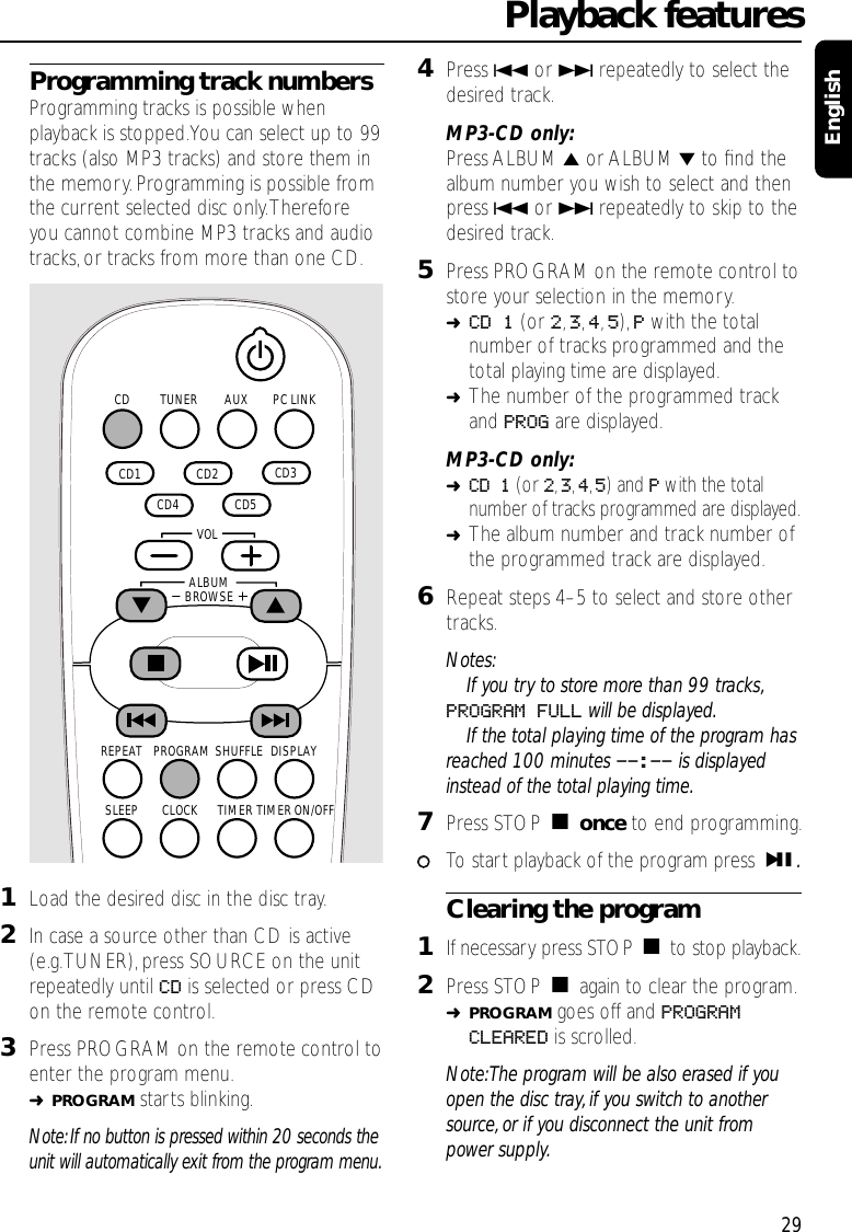 Programming track numbersProgramming tracks is possible whenplayback is stopped.You can select up to 99tracks (also MP3 tracks) and store them inthe memory.Programming is possible fromthe current selected disc only.Thereforeyou cannot combine MP3 tracks and audiotracks, or tracks from more than one CD.1Load the desired disc in the disc tray.2In case a source other than CD is active(e.g.TUNER),press SOURCE on the unitrepeatedly until CD is selected or press CDon the remote control.3Press PROGRAM on the remote control toenter the program menu.➜PROGRAM starts blinking.Note: If no button is pressed within 20 seconds theunit will automatically exit from the program menu.4Press 4or ¢repeatedly to select thedesired track.MP3-CD only:Press ALBUM 5or ALBUM ∞to ﬁnd thealbum number you wish to select and thenpress 4or ¢repeatedly to skip to thedesired track.5Press PROGRAM on the remote control tostore your selection in the memory.➜CD 1 (or 2,3,4,5), Pwith the totalnumber of tracks programmed and thetotal playing time are displayed.➜The number of the programmed trackand PROG are displayed.MP3-CD only:➜CD 1 (or 2,3,4,5) and Pwith the totalnumber of tracks programmed are displayed.➜The album number and track number ofthe programmed track are displayed.6Repeat steps 4–5 to select and store othertracks.Notes:If you try to store more than 99 tracks,PROGRAM FULL will be displayed.If the total playing time of the program hasreached 100 minutes --:-- is displayedinstead of the total playing time.7Press STOP Çonce to end programming.00To start playback of the program press ÉÅ.Clearing the program1If necessary press STOP Çto stop playback.2Press STOP Çagain to clear the program.➜PROGRAM goes off and PROGRAMCLEARED is scrolled.Note:The program will be also erased if youopen the disc tray, if you switch to anothersource, or if you disconnect the unit frompower supply.Playback features29EnglishAUX PC LINKTUNERCD  CD2   CD3   CD5   CD4   CD1 SHUFFLEPROGRAMREPEAT DISPLAYTIMERCLOCKSLEEP TIMER ON/OFFALBUMBROWSE   VOL