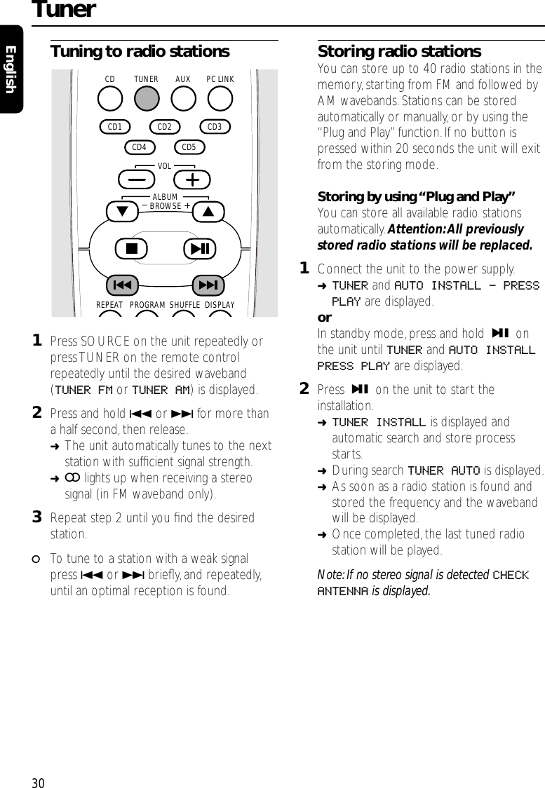 Tuning to radio stations1Press SOURCE on the unit repeatedly orpress TUNER on the remote controlrepeatedly until the desired waveband(TUNER FM or TUNER AM) is displayed.2Press and hold 4or ¢for more thana half second,then release.➜The unit automatically tunes to the nextstation with sufﬁcient signal strength.➜=lights up when receiving a stereosignal (in FM waveband only).3Repeat step 2 until you ﬁnd the desiredstation.00To tune to a station with a weak signalpress 4or ¢brieﬂy,and repeatedly,until an optimal reception is found.Storing radio stationsYou can store up to 40 radio stations in thememory,starting from FM and followed byAM wavebands. Stations can be storedautomatically or manually, or by using the“Plug and Play”function.If no button ispressed within 20 seconds the unit will exitfrom the storing mode.Storing by using “Plug and Play”You can store all available radio stationsautomatically. Attention:All previouslystored radio stations will be replaced.1Connect the unit to the power supply.➜TUNER and AUTO INSTALL - PRESSPLAY are displayed.orIn standby mode, press and hold ÉÅ onthe unit until TUNER and AUTO INSTALLPRESS PLAY are displayed.2Press ÉÅ on the unit to start theinstallation.➜TUNER INSTALL is displayed andautomatic search and store processstarts.➜During search TUNER AUTO is displayed.➜As soon as a radio station is found andstored the frequency and the wavebandwill be displayed.➜Once completed,the last tuned radiostation will be played.Note: If no stereo signal is detected CHECKANTENNA is displayed.Tuner30EnglishAUX PC LINKTUNERCD  CD2   CD3   CD5   CD4   CD1 SHUFFLEPROGRAMREPEAT DISPLAYALBUMBROWSE   VOL