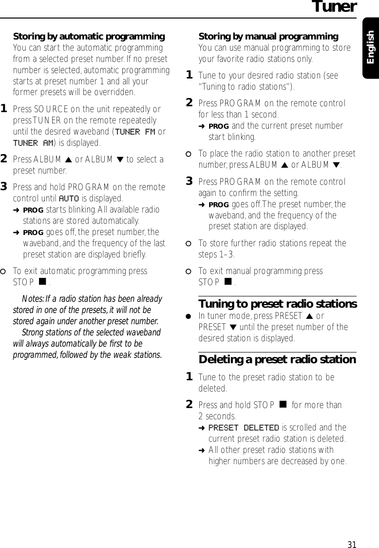 Storing by automatic programmingYou can start the automatic programmingfrom a selected preset number. If no presetnumber is selected,automatic programmingstarts at preset number 1 and all yourformer presets will be overridden.1Press SOURCE on the unit repeatedly orpress TUNER on the remote repeatedlyuntil the desired waveband (TUNER FM orTUNER AM) is displayed.2Press ALBUM 5or ALBUM ∞to select apreset number.3Press and hold PROGRAM on the remotecontrol until AUTO is displayed.➜PROG starts blinking.All available radiostations are stored automatically.➜PROG goes off,the preset number, thewaveband, and the frequency of the lastpreset station are displayed brieﬂy.00To exit automatic programming pressSTOP Ç.Notes: If a radio station has been alreadystored in one of the presets, it will not bestored again under another preset number.Strong stations of the selected wavebandwill always automatically be ﬁrst to beprogrammed, followed by the weak stations.Storing by manual programmingYou can use manual programming to storeyour favorite radio stations only.1Tune to your desired radio station (see“Tuning to radio stations”).2Press PROGRAM on the remote controlfor less than 1 second.➜PROG and the current preset numberstart blinking.00To place the radio station to another presetnumber, press ALBUM 5or ALBUM ∞.3Press PROGRAM on the remote controlagain to conﬁrm the setting.➜PROG goes off.The preset number,thewaveband, and the frequency of thepreset station are displayed.00To store further radio stations repeat thesteps 1–3.00To exit manual programming pressSTOP Ç.Tuning to preset radio stations●In tuner mode,press PRESET 5orPRESET ∞until the preset number of thedesired station is displayed.Deleting a preset radio station1Tune to the preset radio station to bedeleted.2Press and hold STOP Çfor more than2 seconds.➜PRESET DELETED is scrolled and thecurrent preset radio station is deleted.➜All other preset radio stations withhigher numbers are decreased by one.Tuner31English