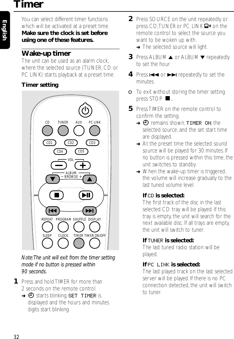 You can select different timer functionswhich will be activated at a preset time.Make sure the clock is set beforeusing one of these features.Wake-up timerThe unit can be used as an alarm clock,where the selected source (TUNER,CD orPC LINK) starts playback at a preset time.Timer settingNote:The unit will exit from the timer settingmode if no button is pressed within90 seconds.1Press and hold TIMER for more than2 seconds on the remote control.➜Xstarts blinking,SET TIMER isdisplayed and the hours and minutesdigits start blinking.2Press SOURCE on the unit repeatedly orpress CD,TUNERor PC LINK Aon theremote control to select the source youwant to be woken up with.➜The selected source will light.3Press ALBUM 5or ALBUM ∞repeatedlyto set the hour.4Press 4or ¢repeatedly to set theminutes.00To exit without storing the timer settingpress STOP Ç.5PressTIMER on the remote control toconﬁrm the setting.➜Xremains shown,TIMER ON,theselected source,and the set start timeare displayed.➜At the preset time the selected soundsource will be played for 30 minutes.Ifno button is pressed within this time, theunit switches to standby.➜When the wake-up timer is triggered,the volume will increase gradually to thelast tuned volume level.If CD is selected:The ﬁrst track of the disc in the lastselected CD tray will be played.If thistray is empty,the unit will search for thenext available disc. If all trays are empty,the unit will switch to tuner.If TUNER is selected:The last tuned radio station will beplayed.If PC LINK is selected:The last played track on the last selectedserver will be played. If there is no PCconnection detected,the unit will switchto tuner.Timer32EnglishAUX PC LINKTUNERCD  CD2   CD3   CD5   CD4   CD1 SHUFFLEPROGRAMREPEAT DISPLAYTIMERCLOCKSLEEP TIMER ON/OFFALBUMBROWSE   VOL