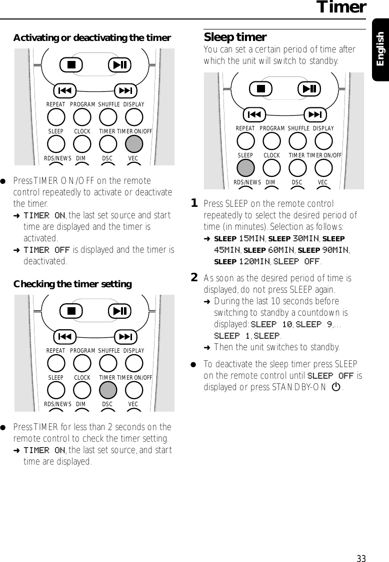 Activating or deactivating the timer●Press TIMER ON/OFF on the remotecontrol repeatedly to activate or deactivatethe timer.➜TIMER ON,the last set source and starttime are displayed and the timer isactivated.➜TIMER OFF is displayed and the timer isdeactivated.Checking the timer setting●Press TIMER for less than 2 seconds on theremote control to check the timer setting.➜TIMER ON,the last set source,and starttime are displayed.Sleep timerYou can set a certain period of time afterwhich the unit will switch to standby.1Press SLEEP on the remote controlrepeatedly to select the desired period oftime (in minutes).Selection as follows:➜SLEEP 15MIN,SLEEP 30MIN,SLEEP45MIN,SLEEP 60MIN,SLEEP 90MIN,SLEEP 120MIN,SLEEP OFF.2As soon as the desired period of time isdisplayed, do not press SLEEP again.➜During the last 10 seconds beforeswitching to standby a countdown isdisplayed: SLEEP 10,SLEEP 9,…SLEEP 1,SLEEP.➜Then the unit switches to standby.●To deactivate the sleep timer press SLEEPon the remote control until SLEEP OFF isdisplayed or press STANDBY-ON 2.Timer33EnglishSHUFFLEPROGRAMREPEAT DISPLAYTIMERCLOCKSLEEPDSC VECDIMRDS/NEWSTIMER ON/OFFSHUFFLEPROGRAMREPEAT DISPLAYTIMERCLOCKSLEEPDSC VECDIMRDS/NEWSTIMER ON/OFFSHUFFLEPROGRAMREPEAT DISPLAYTIMERCLOCKSLEEPDSC VECDIMRDS/NEWSTIMER ON/OFF