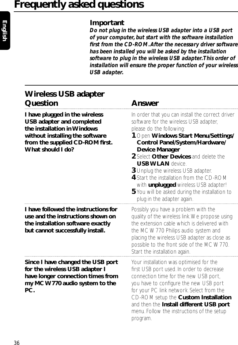 ImportantDo not plug in the wireless USB adapter into a USB portof your computer, but start with the software installationﬁrst from the CD-ROM.After the necessary driver softwarehas been installed you will be asked by the installationsoftware to plug in the wireless USB adapter.This order ofinstallation will ensure the proper function of your wirelessUSB adapter.Wireless USB adapterQuestion AnswerI have plugged in the wireless  In order that you can install the correct driver USB adapter and completed  software for the wireless USB adapter,the installation in Windows  please do the following:without installing the software  1Open Windows Start Menu/Settings/ from the supplied CD-ROM ﬁrst. Control Panel/System/Hardware/ What should I do? Device Manager 2Select Other Devices and delete the USB WLAN device.3Unplug the wireless USB adapter.4Start the installation from the CD-ROM with unplugged wireless USB adapter!5You will be asked during the installation to plug in the adapter again.I have followed the instructions for  Possibly you have a problem with theuse and the instructions shown on  quality of the wireless link.We propose usingthe installation software exactly  the extension cable which is delivered with but cannot successfully install. the MC W770 Philips audio system and placing the wireless USB adapter as close as possible to the front side of the MC W770.Start the installation again.Since I have changed the USB port  Your installation was optimised for the for the wireless USB adapter I  ﬁrst USB port used.In order to decrease have longer connection times from  connection time for the new USB port,my MC W770 audio system to the  you have to conﬁgure the new USB port PC. for your PC link network. Select from the CD-ROM setup the Custom Installationand then the Install different USB portmenu.Follow the instructions of the setup program.Frequently asked questions36English