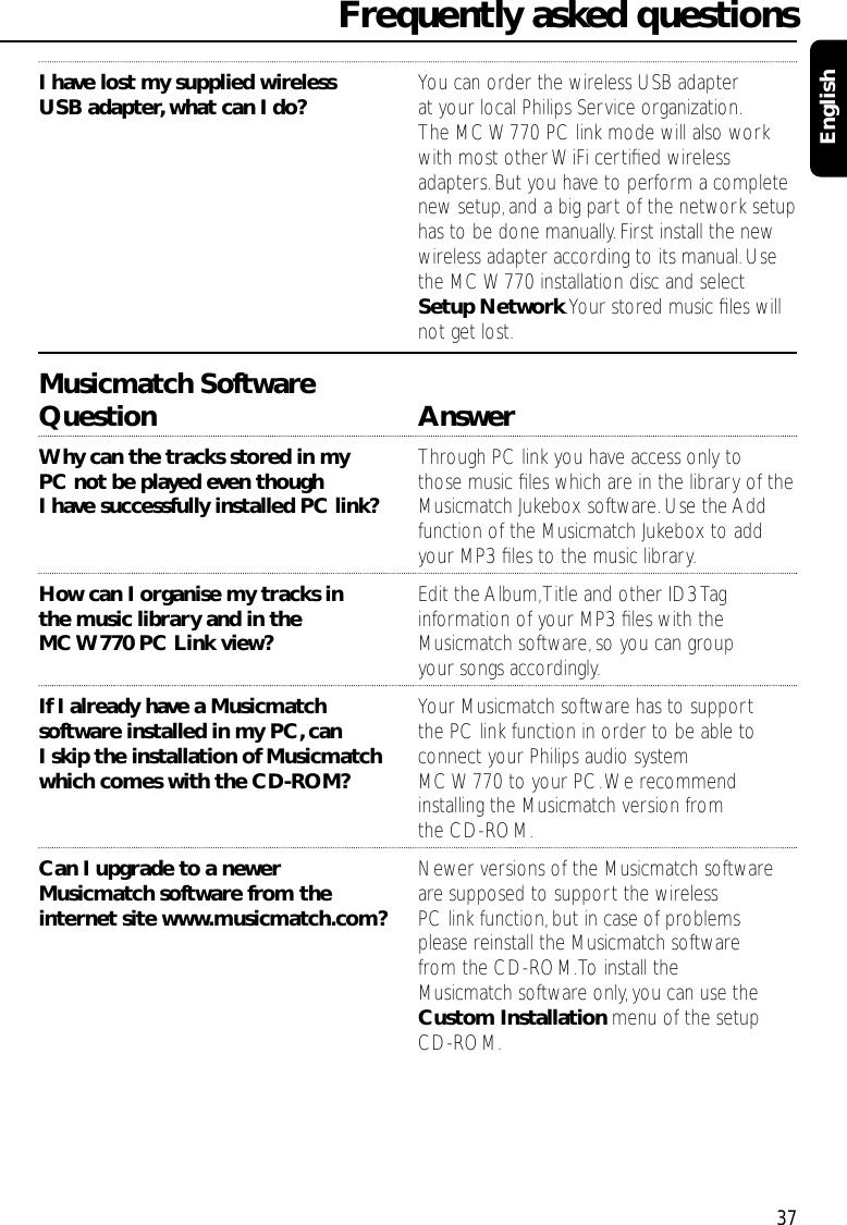 I have lost my supplied wireless  You can order the wireless USB adapter USB adapter,what can I do? at your local Philips Service organization.The MC W770 PC link mode will also work with most other WiFi certiﬁed wireless adapters.But you have to perform a complete new setup,and a big part of the network setup has to be done manually.First install the new wireless adapter according to its manual.Use the MC W770 installation disc and select Setup Network.Your stored music ﬁles will not get lost.Musicmatch SoftwareQuestion AnswerWhy can the tracks stored in my  Through PC link you have access only to PC not be played even though  those music ﬁles which are in the library of theI have successfully installed PC link?  Musicmatch Jukebox software.Use the Add function of the Musicmatch Jukebox to add your MP3 ﬁles to the music library.How can I organise my tracks in  Edit the Album,Title and other ID3 Tag the music library and in the  information of your MP3 ﬁles with the MC W770 PC Link view? Musicmatch software,so you can group your songs accordingly.If I already have a Musicmatch  Your Musicmatch software has to support software installed in my PC,can  the PC link function in order to be able to I skip the installation of Musicmatch connect your Philips audio system which comes with the CD-ROM? MC W770 to your PC.We recommend installing the Musicmatch version from the CD-ROM.Can I upgrade to a newer  Newer versions of the Musicmatch softwareMusicmatch software from the  are supposed to support the wireless internet site www.musicmatch.com? PC link function,but in case of problems please reinstall the Musicmatch software from the CD-ROM.To install the Musicmatch software only, you can use the Custom Installation menu of the setup CD-ROM.Frequently asked questions37English