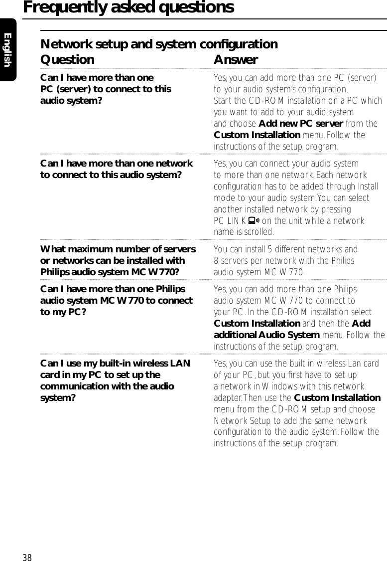 Network setup and system conﬁgurationQuestion AnswerCan I have more than one  Yes, you can add more than one PC (server)PC (server) to connect to this  to your audio system’s conﬁguration.audio system? Start the CD-ROM installation on a PC whichyou want to add to your audio system and choose Add new PC server from theCustom Installation menu.Follow the instructions of the setup program.Can I have more than one network Yes, you can connect your audio systemto connect to this audio system? to more than one network. Each networkconﬁguration has to be added through Install mode to your audio system.You can select another installed network by pressingPC LINK Aon the unit while a network name is scrolled.What maximum number of servers  You can install 5 different networks and or networks can be installed with  8 servers per network with the Philips Philips audio system MC W770? audio system MC W770.Can I have more than one Philips  Yes,you can add more than one Philips audio system MC W770 to connect  audio system MC W770 to connect to to my PC? your PC.In the CD-ROM installation select Custom Installation and then the Add additional Audio System menu.Follow the instructions of the setup program.Can I use my built-in wireless LAN Yes, you can use the built in wireless Lan card card in my PC to set up the  of your PC, but you ﬁrst have to set up communication with the audio  a network in Windows with this network system? adapter.Then use the Custom Installationmenu from the CD-ROM setup and choose Network Setup to add the same network conﬁguration to the audio system. Follow the instructions of the setup program.Frequently asked questions38English