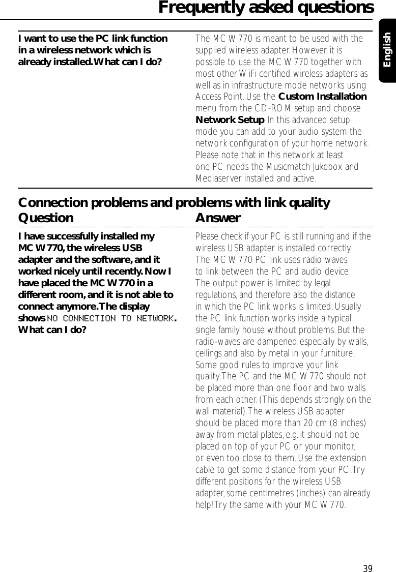 I want to use the PC link function  The MC W770 is meant to be used with the in a wireless network which is  supplied wireless adapter.However,it is already installed.What can I do? possible to use the MC W770 together with most other WiFi certiﬁed wireless adapters as well as in infrastructure mode networks using Access Point.Use the Custom Installationmenu from the CD-ROM setup and choose Network Setup.In this advanced setup mode you can add to your audio system the network conﬁguration of your home network.Please note that in this network at least one PC needs the Musicmatch Jukebox and Mediaserver installed and active.Connection problems and problems with link qualityQuestion AnswerI have successfully installed my  Please check if your PC is still running and if theMC W770,the wireless USB  wireless USB adapter is installed correctly.adapter and the software,and it  The MC W770 PC link uses radio waves worked nicely until recently.Now I  to link between the PC and audio device.have placed the MC W770 in a  The output power is limited by legal different room,and it is not able to  regulations,and therefore also the distance connect anymore.The display  in which the PC link works is limited. Usually shows NO CONNECTION TO NETWORK.the PC link function works inside a typical What can I do? single family house without problems.But the radio-waves are dampened especially by walls,ceilings and also by metal in your furniture.Some good rules to improve your link quality:The PC and the MC W770 should not be placed more than one ﬂoor and two walls from each other. (This depends strongly on the wall material).The wireless USB adapter should be placed more than 20 cm (8 inches)away from metal plates,e.g.it should not be placed on top of your PC or your monitor,or even too close to them.Use the extension cable to get some distance from your PC.Try different positions for the wireless USB adapter, some centimetres (inches) can alreadyhelp! Try the same with your MC W770.Frequently asked questions39English