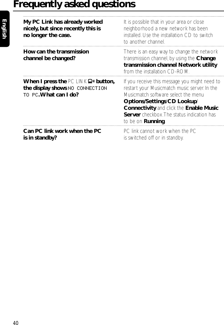 My PC Link has already worked  It is possible that in your area or closenicely, but since recently this is  neighborhood a new network has been no longer the case. installed.Use the installation CD to switch to another channel.How can the transmission  There is an easy way to change the network channel be changed? transmission channel, by using the Change transmission channel Network utility from the installation CD-ROM.When I press the PC LINK Abutton, If you receive this message you might need to the display shows NO CONNECTION  restart your Musicmatch music server.In the TO PC.What can I do? Musicmatch software select the menu Options/Settings/CD Lookup/ Connectivity and click the Enable Music Server checkbox.The status indication has to be on Running.Can PC link work when the PC  PC link cannot work when the PC is in standby? is switched off or in standby.Frequently asked questions40English