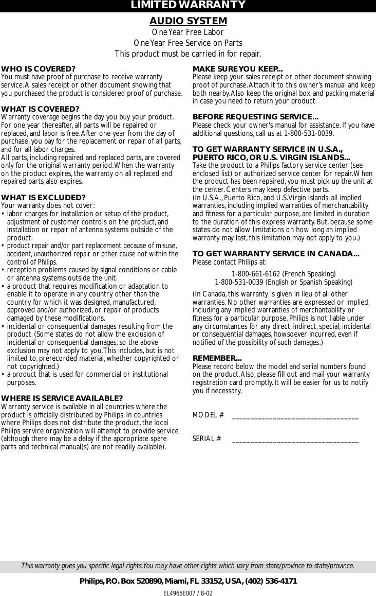 AUDIO SYSTEMOne Year Free LaborOne Year Free Service on PartsThis product must be carried in for repair.LIMITED WARRANTYWHO IS COVERED?You must have proof of purchase to receive warrantyservice.A sales receipt or other document showing thatyou purchased the product is considered proof of purchase.WHAT IS COVERED?Warranty coverage begins the day you buy your product.For one year thereafter,all parts will be repaired orreplaced,and labor is free.After one year from the day ofpurchase,you pay for the replacement or repair of all parts,and for all labor charges.All parts,including repaired and replaced parts,are coveredonly for the original warranty period.When the warrantyon the product expires,the warranty on all replaced andrepaired parts also expires.WHAT IS EXCLUDED?Your warranty does not cover:•labor charges for installation or setup of the product,adjustment of customer controls on the product,andinstallation or repair of antenna systems outside of theproduct.•product repair and/or part replacement because of misuse,accident,unauthorized repair or other cause not within thecontrol of Philips.•reception problems caused by signal conditions or cableor antenna systems outside the unit.•a product that requires modiﬁcation or adaptation toenable it to operate in any country other than thecountry for which it was designed,manufactured,approved and/or authorized,or repair of productsdamaged by these modiﬁcations.•incidental or consequential damages resulting from theproduct.(Some states do not allow the exclusion ofincidental or consequential damages,so the aboveexclusion may not apply to you.This includes,but is notlimited to,prerecorded material,whether copyrighted ornot copyrighted.)•a product that is used for commercial or institutionalpurposes.WHERE IS SERVICE AVAILABLE?Warranty service is available in all countries where theproduct is ofﬁcially distributed by Philips.In countrieswhere Philips does not distribute the product,the localPhilips service organization will attempt to provide service(although there may be a delay if the appropriate spareparts and technical manual(s) are not readily available).MAKE SURE YOU KEEP...Please keep your sales receipt or other document showingproof of purchase.Attach it to this owner’s manual and keepboth nearby.Also keep the original box and packing materialin case you need to return your product.BEFORE REQUESTING SERVICE...Please check your owner&apos;s manual for assistance.If you haveadditional questions,call us at 1-800-531-0039.TO GET WARRANTY SERVICE IN U.S.A.,PUERTO RICO,OR U.S. VIRGIN ISLANDS...Take the product to a Philips factory service center (seeenclosed list) or authorized service center for repair.Whenthe product has been repaired,you must pick up the unit atthe center.Centers may keep defective parts.(In U.S.A.,Puerto Rico,and U.S.Virgin Islands,all impliedwarranties,including implied warranties of merchantabilityand ﬁtness for a particular purpose,are limited in durationto the duration of this express warranty.But,because somestates do not allow limitations on how long an impliedwarranty may last,this limitation may not apply to you.)TO GET WARRANTY SERVICE IN CANADA...Please contact Philips at:1-800-661-6162 (French Speaking)1-800-531-0039 (English or Spanish Speaking)(In Canada,this warranty is given in lieu of all otherwarranties.No other warranties are expressed or implied,including any implied warranties of merchantability orﬁtness for a particular purpose.Philips is not liable underany circumstances for any direct,indirect,special,incidentalor consequential damages,howsoever incurred,even ifnotiﬁed of the possibility of such damages.)REMEMBER...Please record below the model and serial numbers foundon the product.Also,please ﬁll out and mail your warrantyregistration card promptly.It will be easier for us to notifyyou if necessary.MODEL # __________________________________SERIAL # __________________________________EL4965E007 / 8-02This warranty gives you speciﬁc legal rights.You may have other rights which vary from state/province to state/province.Philips,P.O. Box 520890,Miami,FL 33152,USA,(402) 536-4171