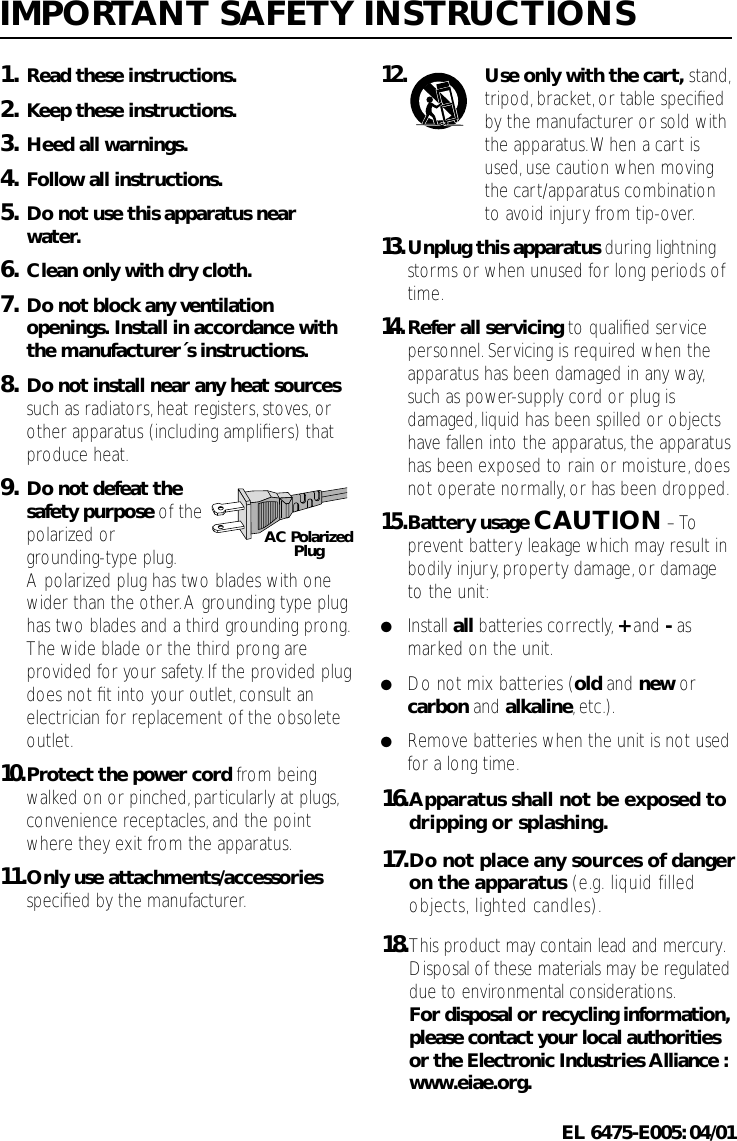 1. Read these instructions.2. Keep these instructions.3. Heed all warnings.4. Follow all instructions.5. Do not use this apparatus nearwater.6. Clean only with dry cloth.7. Do not block any ventilationopenings. Install in accordance withthe manufacturer´s instructions.8. Do not install near any heat sourcessuch as radiators,heat registers,stoves,orother apparatus (including ampliﬁers) thatproduce heat.9. Do not defeat the safety purpose of thepolarized or grounding-type plug.A polarized plug has two blades with onewider than the other.A grounding type plughas two blades and a third grounding prong.The wide blade or the third prong areprovided for your safety. If the provided plugdoes not ﬁt into your outlet,consult anelectrician for replacement of the obsoleteoutlet.10.Protect the power cord from beingwalked on or pinched,particularly at plugs,convenience receptacles,and the pointwhere they exit from the apparatus.11.Only use attachments/accessoriesspeciﬁed by the manufacturer.12.Use only with the cart, stand,tripod, bracket,or table speciﬁedby the manufacturer or sold withthe apparatus.When a cart isused,use caution when movingthe cart/apparatus combinationto avoid injury from tip-over.13.Unplug this apparatus during lightningstorms or when unused for long periods oftime.14.Refer all servicing to qualiﬁed servicepersonnel.Servicing is required when theapparatus has been damaged in any way,such as power-supply cord or plug isdamaged,liquid has been spilled or objectshave fallen into the apparatus, the apparatushas been exposed to rain or moisture, doesnot operate normally,or has been dropped.15.Battery usage CAUTION – Toprevent battery leakage which may result inbodily injury,property damage, or damageto the unit:●Install all batteries correctly,+and -asmarked on the unit.●Do not mix batteries (old and new orcarbon and alkaline,etc.).●Remove batteries when the unit is not usedfor a long time.IMPORTANT SAFETY INSTRUCTIONSAC PolarizedPlug16. Apparatus shall not be exposed to   dripping or splashing. 17. Do not place any sources of danger    on the apparatus (e.g. liquid filled   objects, lighted candles). 18. This product may contain lead and mercury.    Disposal of these materials may be regulated   due to environmental considerations.    For disposal or recycling information,   please contact your local authorities   or the Electronic Industries Alliance :  www.eiae.org.EL 6475-E005:04/01