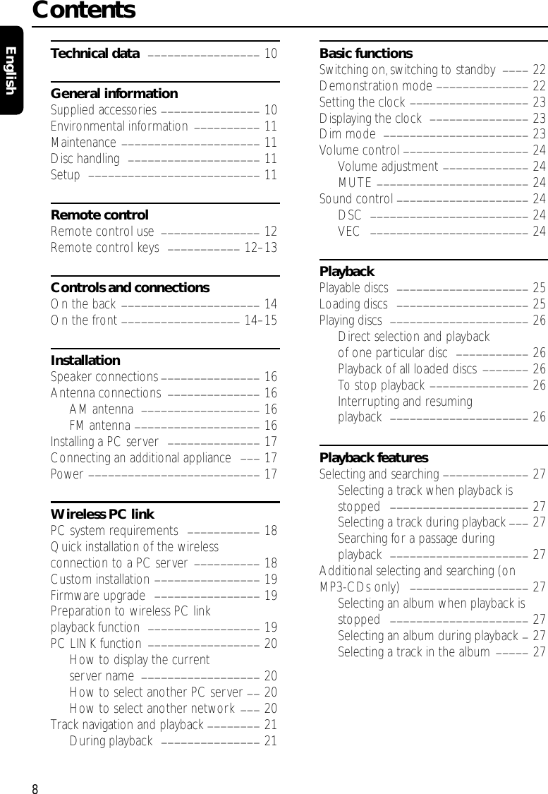 Technical data _________________ 10General informationSupplied accessories _______________ 10Environmental information __________ 11Maintenance _____________________ 11Disc handling  ____________________ 11Setup  __________________________ 11Remote controlRemote control use  _______________ 12Remote control keys  ___________ 12–13Controls and connectionsOn the back _____________________ 14On the front __________________ 14–15InstallationSpeaker connections _______________ 16Antenna connections  ______________ 16AM antenna  __________________ 16FM antenna ___________________ 16Installing a PC server  ______________ 17Connecting an additional appliance  ___ 17Power __________________________ 17Wireless PC linkPC system requirements  ___________ 18Quick installation of the wireless connection to a PC server  __________ 18Custom installation ________________ 19Firmware upgrade  ________________ 19Preparation to wireless PC linkplayback function  _________________ 19PC LINK function  _________________ 20How to display the current server name  __________________ 20How to select another PC server __ 20How to select another network ___ 20Track navigation and playback ________ 21During playback  _______________ 21Basic functionsSwitching on,switching to standby  ____ 22Demonstration mode ______________ 22Setting the clock __________________ 23Displaying the clock  _______________ 23Dim mode  ______________________ 23Volume control ___________________ 24Volume adjustment _____________ 24MUTE _______________________ 24Sound control ____________________ 24DSC  ________________________ 24VEC  ________________________ 24PlaybackPlayable discs  ____________________ 25Loading discs  ____________________ 25Playing discs  _____________________ 26Direct selection and playback of one particular disc  ___________ 26Playback of all loaded discs _______ 26To stop playback _______________ 26Interrupting and resuming playback  _____________________ 26Playback featuresSelecting and searching _____________ 27Selecting a track when playback isstopped  _____________________ 27Selecting a track during playback ___ 27Searching for a passage duringplayback  _____________________ 27Additional selecting and searching (on MP3-CDs only)  __________________ 27Selecting an album when playback isstopped  _____________________ 27Selecting an album during playback _27Selecting a track in the album _____ 27Contents8English