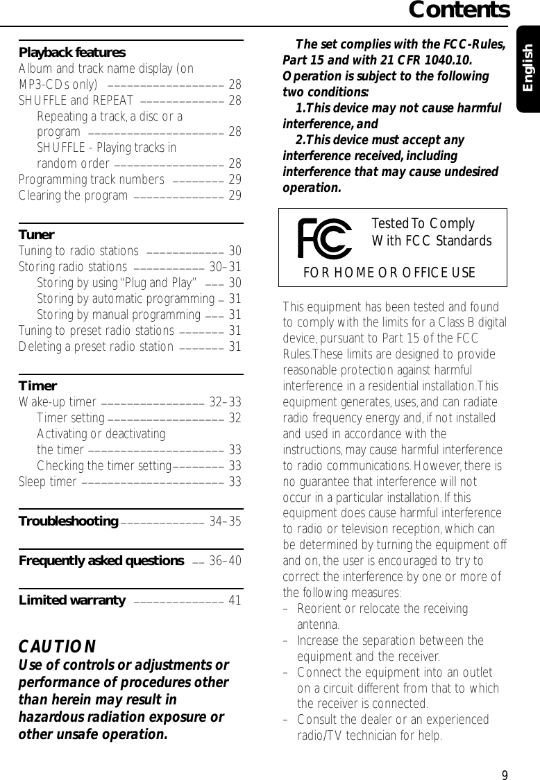 Playback featuresAlbum and track name display (on MP3-CDs only)  __________________ 28SHUFFLE and REPEAT  _____________ 28Repeating a track, a disc or a program  _____________________ 28SHUFFLE - Playing tracks in random order _________________ 28Programming track numbers  ________ 29Clearing the program ______________ 29TunerTuning to radio stations  ____________ 30Storing radio stations  ___________ 30–31Storing by using “Plug and Play”___ 30Storing by automatic programming _31Storing by manual programming ___ 31Tuning to preset radio stations _______ 31Deleting a preset radio station  _______ 31TimerWake-up timer ________________ 32–33Timer setting __________________ 32Activating or deactivating the timer _____________________ 33Checking the timer setting________ 33Sleep timer ______________________ 33Troubleshooting _____________ 34–35Frequently asked questions __ 36–40Limited warranty ______________ 41CAUTIONUse of controls or adjustments orperformance of procedures otherthan herein may result inhazardous radiation exposure orother unsafe operation.The set complies with the FCC-Rules,Part 15 and with 21 CFR 1040.10.Operation is subject to the followingtwo conditions:1.This device may not cause harmfulinterference, and2.This device must accept anyinterference received,includinginterference that may cause undesiredoperation.This equipment has been tested and foundto comply with the limits for a Class B digitaldevice,pursuant to Part 15 of the FCCRules.These limits are designed to providereasonable protection against harmfulinterference in a residential installation.Thisequipment generates, uses,and can radiateradio frequency energy and, if not installedand used in accordance with theinstructions,may cause harmful interferenceto radio communications.However,there isno guarantee that interference will notoccur in a particular installation. If thisequipment does cause harmful interferenceto radio or television reception, which canbe determined by turning the equipment offand on,the user is encouraged to try tocorrect the interference by one or more ofthe following measures:–Reorient or relocate the receivingantenna.–Increase the separation between theequipment and the receiver.–Connect the equipment into an outleton a circuit different from that to whichthe receiver is connected.–Consult the dealer or an experiencedradio/TV technician for help.Contents9EnglishTested To  Comply With FCC StandardsFOR HOME OR OFFICE USE