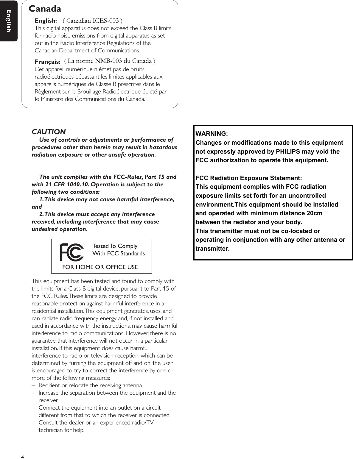 CAUTIONUse of controls or adjustments or performance ofprocedures other than herein may result in hazardousradiation exposure or other unsafe operation.The unit complies with the FCC-Rules, Part 15 andwith 21 CFR 1040.10. Operation is subject to thefollowing two conditions:1.This device may not cause harmful interference,and2.This device must accept any interferencereceived, including interference that may causeundesired operation.This equipment has been tested and found to comply withthe limits for a Class B digital device, pursuant to Part 15 ofthe FCC Rules.These limits are designed to providereasonable protection against harmful interference in aresidential installation.This equipment generates, uses, andcan radiate radio frequency energy and, if not installed andused in accordance with the instructions, may cause harmfulinterference to radio communications. However, there is noguarantee that interference will not occur in a particularinstallation. If this equipment does cause harmfulinterference to radio or television reception, which can bedetermined by turning the equipment off and on, the useris encouraged to try to correct the interference by one ormore of the following measures:– Reorient or relocate the receiving antenna.– Increase the separation between the equipment and thereceiver.– Connect the equipment into an outlet on a circuitdifferent from that to which the receiver is connected.– Consult the dealer or an experienced radio/TVtechnician for help.4EnglishCanadaEnglish:This digital apparatus does not exceed the Class B limitsfor radio noise emissions from digital apparatus as setout in the Radio Interference Regulations of theCanadian Department of Communications.Français:Cet appareil numérique n&apos;émet pas de bruitsradioélectriques dépassant les limites applicables auxappareils numériques de Classe B prescrites dans leRèglement sur le Brouillage Radioélectrique édicté parle Ministère des Communications du Canada.Tested To  Comply With FCC StandardsFOR HOME OR OFFICE USE( La norme NMB-003 du Canada )( Canadian ICES-003 )WARNING: Changes or modifications made to this equipment not expressly approved by PHILIPS may void the FCC authorization to operate this equipment.FCC Radiation Exposure Statement:This equipment complies with FCC radiation exposure limits set forth for an uncontrolled environment.This equipment should be installed and operated with minimum distance 20cm between the radiator and your body.This transmitter must not be co-located or operating in conjunction with any other antenna or transmitter.