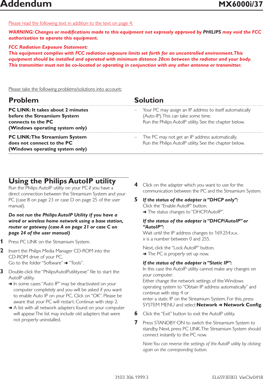 Please read the following text in addition to the text on page 4:WARNING: Changes or modiﬁcations made to this equipment not expressly approved by PHILIPS may void the FCCauthorization to operate this equipment.FCC Radiation Exposure Statement:This equipment complies with FCC radiation exposure limits set forth for an uncontrolled environment.Thisequipment should be installed and operated with minimum distance 20cm between the radiator and your body.This transmitter must not be co-located or operating in conjunction with any other antenna or transmitter.Please take the following problems/solutions into account:Problem SolutionPC LINK: It takes about 2 minutes  – Your PC may assign an IP address to itself automatically before the Streamium System  (Auto-IP).This can take some time.connects to the PC Run the Philips AutoIP utility. See the chapter below.(Windows operating system only)PC LINK:The Streamium System – The PC may not get an IP address automatically.does not connect to the PC  Run the Philips AutoIP utility. See the chapter below.(Windows operating system only)Addendum MX6000i/373103 306 1999.3 EL6593E003  VieChr0418Using the Philips AutoIP utilityRun the Philips AutoIP utility on your PC if you have a direct connection between the Streamium System and yourPC (case B on page 23 or case D on page 25 of the usermanual).Do not run the Philips AutoIP Utility if you have awired or wireless home network using a base station,router or gateway (case A on page 21 or case C onpage 24 of the user manual)1Press PC LINK on the Streamium System.2Insert the Philips Media Manager CD-ROM into the CD-ROM drive of your PC.Go to the folder “Software” ➜“Tools”.3Double-click the “PhilipsAutoIPutility.exe” ﬁle to start theAutoIP utility.➜In some cases “Auto IP” may be deactivated on yourcomputer completely and you will be asked if you want to enable Auto IP on your PC. Click on “OK”. Please beaware that your PC will restart. Continue with step 2.➜A list with all network adapters found on your computerwill appear.The list may include old adapters that were not properly uninstalled.4Click on the adapter which you want to use for thecommunication between the PC and the Streamium System.5If the status of the adapter is “DHCP only”:Click the “Enable AutoIP” button.➜The status changes to “DHCP/AutoIP”.If the status of the adapter is “DHCP/AutoIP” or“AutoIP”:Wait until the IP address changes to 169.254.x.x.x is a number between 0 and 255.Next, click the “Lock AutoIP” button.➜The PC is properly set up now.If the status of the adapter is “Static IP”:In this case the AutoIP utility cannot make any changes onyour computer.Either change the network settings of the Windowsoperating system to “Obtain IP address automatically” andcontinue with step 4 or enter a static IP on the Streamium System. For this, pressSYSTEM MENU and select Network ➜Network Conﬁg.6Click the “Exit” button to exit the AutoIP utility.7Press STANDBY·ON to switch the Streamium System tostandby. Next, press PC LINK.The Streamium System shouldconnect instantly to the PC now.Note:You can reverse the settings of the AutoIP utility by clickingagain on the corresponding button.