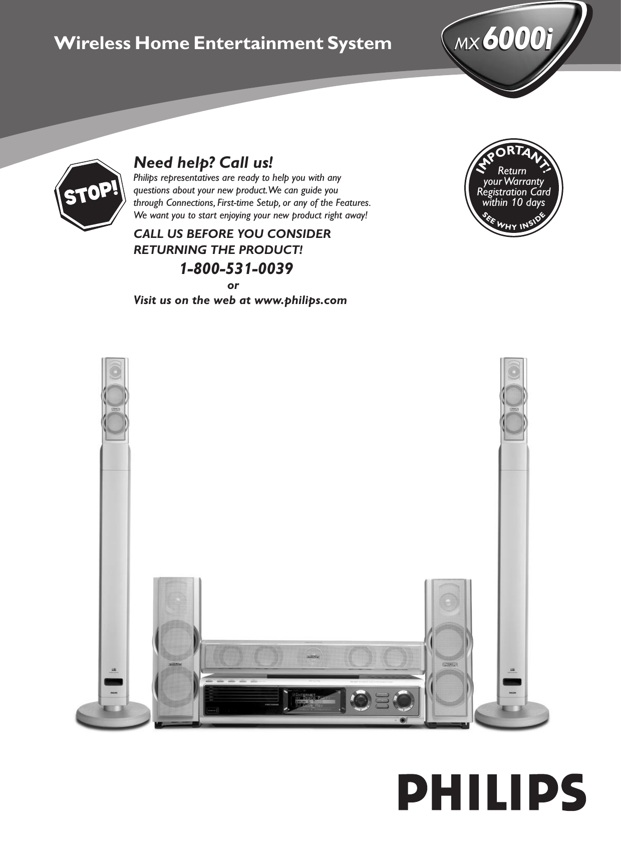 Need help? Call us!Philips representatives are ready to help you with any questions about your new product. We can guide you through Connections, First-time Setup, or any of the Features. We want you to start enjoying your new product right away!CALL US BEFORE YOU CONSIDERRETURNING THE PRODUCT!1-800-531-0039              orVisit us on the web at www.philips.comSEEWHYINSIDEIMPORTANT!Return your WarrantyRegistration Cardwithin 10 daysMX 6000iMX 6000iWireless Home Entertainment System