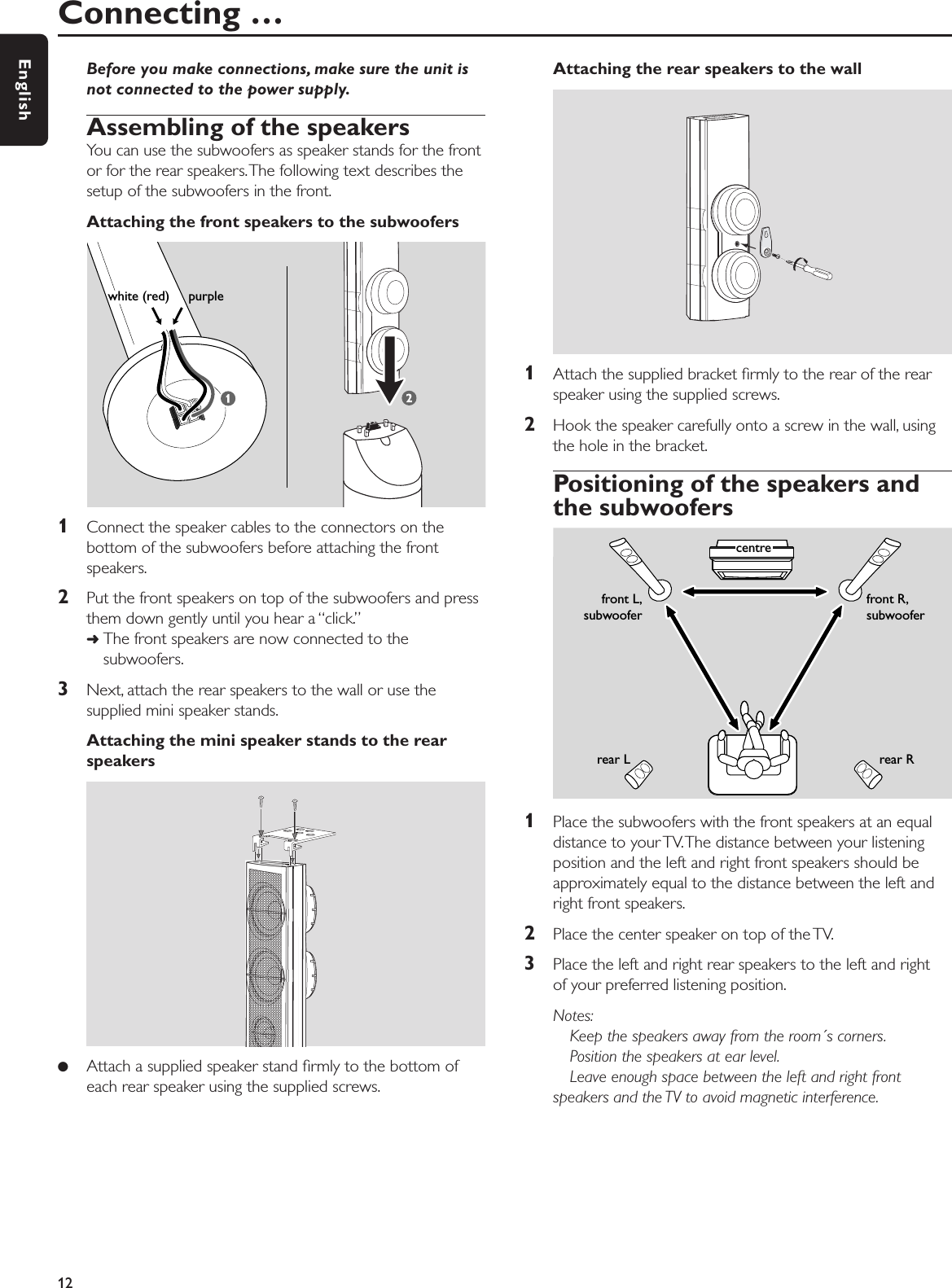 Before you make connections, make sure the unit isnot connected to the power supply.Assembling of the speakersYou can use the subwoofers as speaker stands for the frontor for the rear speakers.The following text describes thesetup of the subwoofers in the front.Attaching the front speakers to the subwoofers1Connect the speaker cables to the connectors on thebottom of the subwoofers before attaching the frontspeakers.2Put the front speakers on top of the subwoofers and pressthem down gently until you hear a “click.”➜The front speakers are now connected to thesubwoofers.3Next, attach the rear speakers to the wall or use thesupplied mini speaker stands.Attaching the mini speaker stands to the rearspeakers●Attach a supplied speaker stand ﬁrmly to the bottom ofeach rear speaker using the supplied screws.Attaching the rear speakers to the wall1Attach the supplied bracket ﬁrmly to the rear of the rearspeaker using the supplied screws.2Hook the speaker carefully onto a screw in the wall, usingthe hole in the bracket.Positioning of the speakers andthe subwoofers1Place the subwoofers with the front speakers at an equaldistance to your TV.The distance between your listeningposition and the left and right front speakers should beapproximately equal to the distance between the left andright front speakers.2Place the center speaker on top of the TV.3Place the left and right rear speakers to the left and right of your preferred listening position.Notes:Keep the speakers away from the room´s corners.Position the speakers at ear level.Leave enough space between the left and right frontspeakers and the TV to avoid magnetic interference.Connecting …12Englishwhite (red)     purple front R,subwooferrear Rcentrerear Lfront L,subwoofer