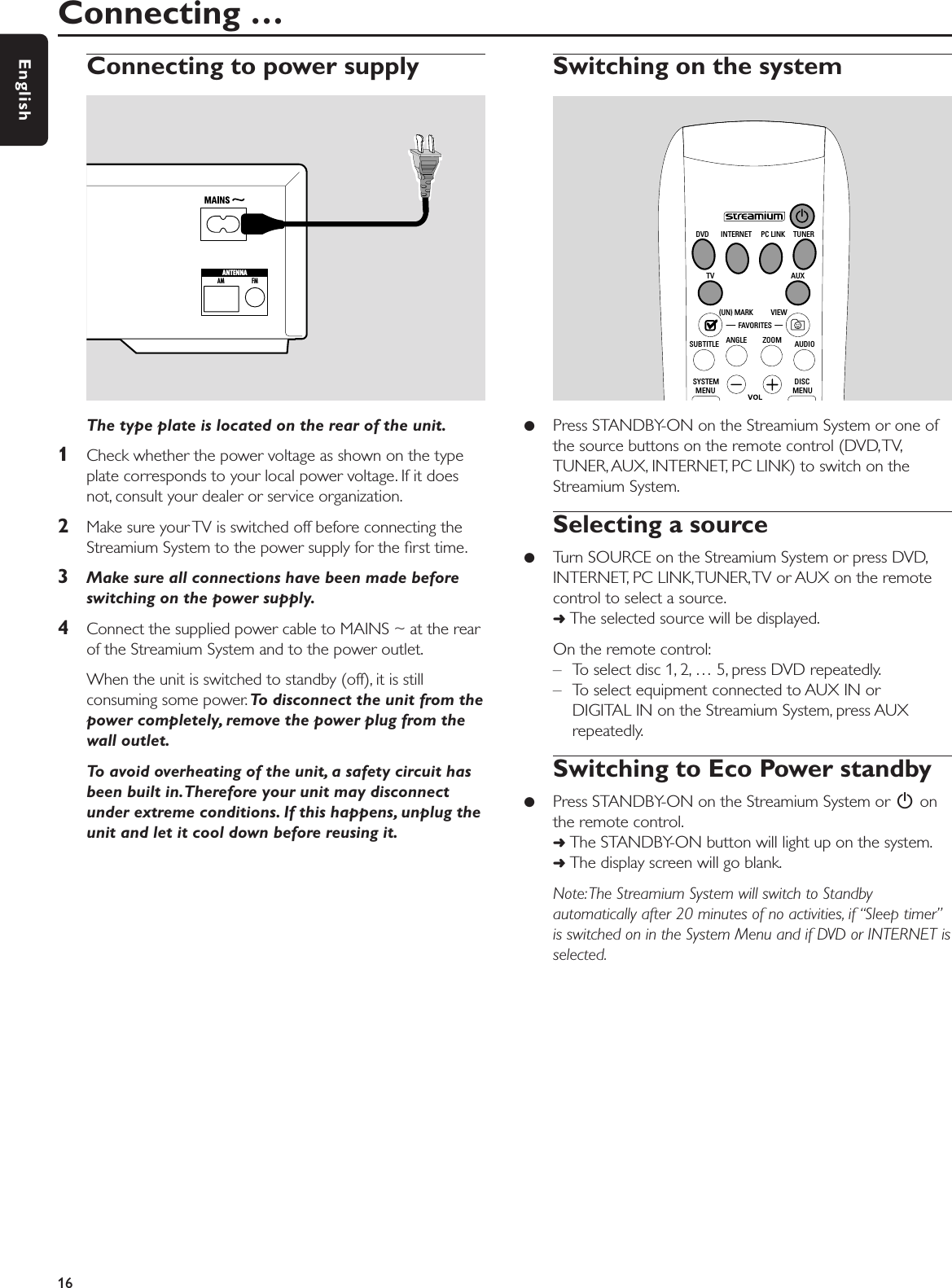 Connecting to power supplyThe type plate is located on the rear of the unit.1Check whether the power voltage as shown on the typeplate corresponds to your local power voltage. If it doesnot, consult your dealer or service organization.2Make sure your TV is switched off before connecting theStreamium System to the power supply for the ﬁrst time.3Make sure all connections have been made beforeswitching on the power supply.4Connect the supplied power cable to MAINS ~ at the rearof the Streamium System and to the power outlet.When the unit is switched to standby (off), it is stillconsuming some power. To disconnect the unit from thepower completely, remove the power plug from thewall outlet.To avoid overheating of the unit, a safety circuit hasbeen built in.Therefore your unit may disconnectunder extreme conditions. If this happens, unplug theunit and let it cool down before reusing it.Switching on the system●Press STANDBY-ON on the Streamium System or one ofthe source buttons on the remote control (DVD,TV,TUNER, AUX, INTERNET, PC LINK) to switch on theStreamium System.Selecting a source●Turn SOURCE on the Streamium System or press DVD,INTERNET, PC LINK,TUNER,TV or AUX on the remotecontrol to select a source.➜The selected source will be displayed.On the remote control:– To select disc 1, 2, … 5, press DVD repeatedly.– To select equipment connected to AUX IN orDIGITAL IN on the Streamium System, press AUXrepeatedly.Switching to Eco Power standby●Press STANDBY-ON on the Streamium System or 2onthe remote control.➜The STANDBY-ON button will light up on the system.➜The display screen will go blank.Note:The Streamium System will switch to Standbyautomatically after 20 minutes of no activities, if “Sleep timer”is switched on in the System Menu and if DVD or INTERNET isselected.Connecting … 16EnglishAM FMANTENNAMENU MENUSYSTEM DISCSUBTITLE ANGLE ZOOM AUDIOFAVORITES(UN) MARK VIEWTV AUXDVD INTERNET PC LINK TUNER