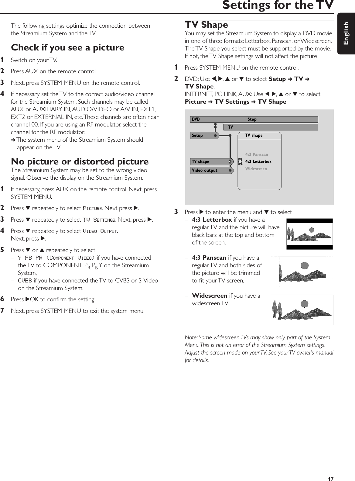 The following settings optimize the connection betweenthe Streamium System and the TV.Check if you see a picture1Switch on your TV.2Press AUX on the remote control.3Next, press SYSTEM MENU on the remote control.4If necessary set the TV to the correct audio/video channelfor the Streamium System. Such channels may be calledAUX or AUXILIARY IN, AUDIO/VIDEO or A/V IN, EXT1,EXT2 or EXTERNAL IN, etc.These channels are often nearchannel 00. If you are using an RF modulator, select thechannel for the RF modulator.➜The system menu of the Streamium System shouldappear on the TV.No picture or distorted pictureThe Streamium System may be set to the wrong videosignal. Observe the display on the Streamium System.1If necessary, press AUX on the remote control. Next, pressSYSTEM MENU.2Press 4repeatedly to select PICTURE. Next press 2.3Press 4repeatedly to select TV SETTINGS. Next, press 2.4Press 4repeatedly to select VIDEO OUTPUT.Next, press 2.5Press 4or 3repeatedly to select–Y PB PR (COMPONENT VIDEO)if you have connectedthe TV to COMPONENT PRPBY on the StreamiumSystem,–CVBS if you have connected the TV to CVBS or S-Videoon the Streamium System.6Press 2OK to conﬁrm the setting.7Next, press SYSTEM MENU to exit the system menu.TV ShapeYou may set the Streamium System to display a DVD moviein one of three formats: Letterbox, Panscan, or Widescreen.The TV Shape you select must be supported by the movie.If not, the TV Shape settings will not affect the picture.1Press SYSTEM MENU on the remote control.2DVD: Use 1,2,3or 4to select Setup ➜TV ➜TV Shape.INTERNET, PC LINK, AUX: Use 1,2,3or 4to selectPicture ➜TV Settings ➜TV Shape.3Press 2to enter the menu and 4to select–4:3 Letterbox if you have aregular TV and the picture will haveblack bars at the top and bottomof the screen,–4:3 Panscan if you have aregular TV and both sides ofthe picture will be trimmedto ﬁt your TV screen,–Widescreen if you have awidescreen TV.Note: Some widescreen TVs may show only part of the SystemMenu.This is not an error of the Streamium System settings.Adjust the screen mode on your TV. See your TV owner’s manualfor details.Settings for the TV17EnglishUse ± or ≠ to select other options, = to enter the optionNTSCSurround R SizeTV View ProgramDVD StopTV shape         Video output4:3 Panscan4:3 LetterboxWidescreenTV shapeSetup