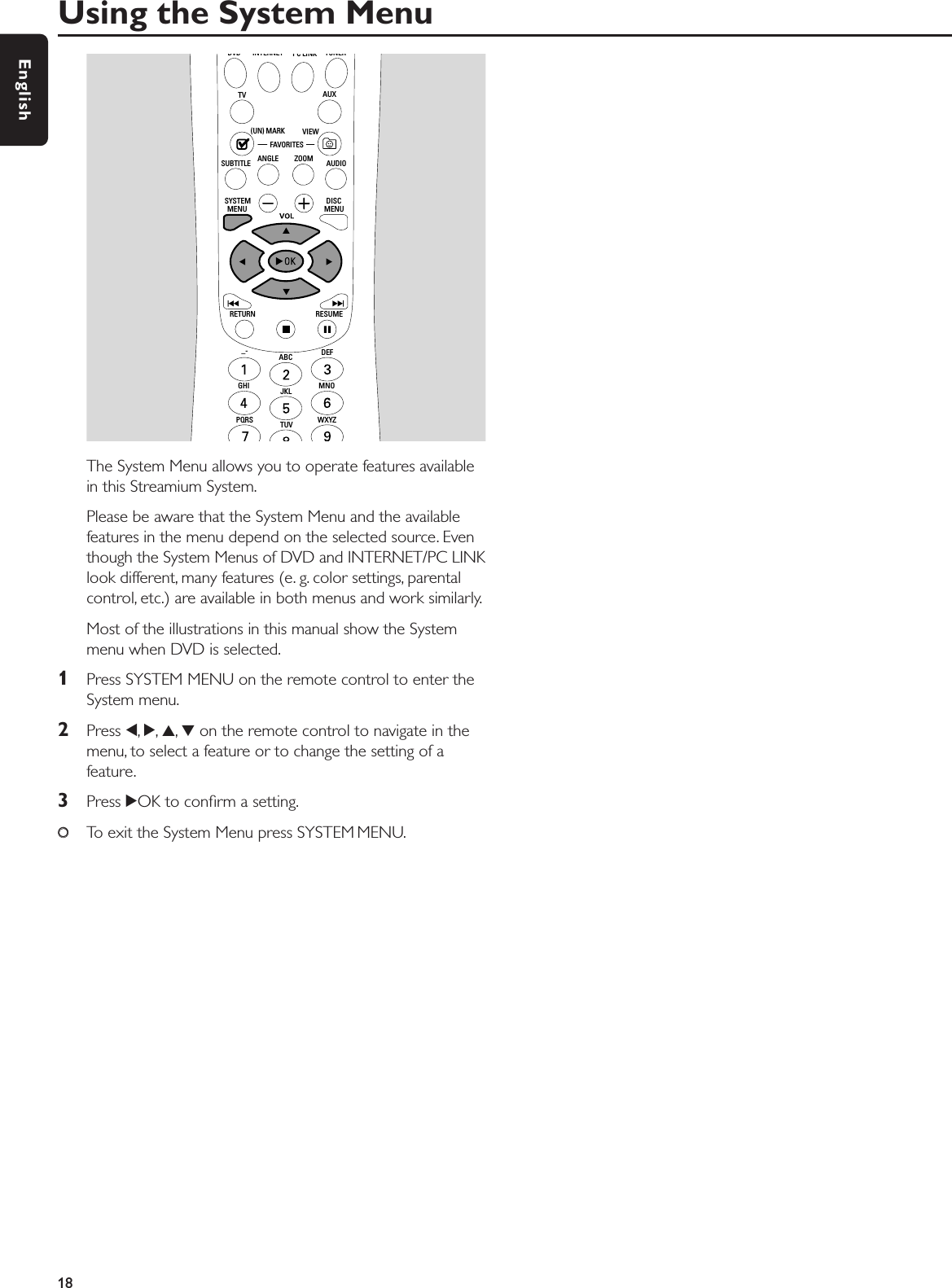 The System Menu allows you to operate features availablein this Streamium System.Please be aware that the System Menu and the availablefeatures in the menu depend on the selected source. Eventhough the System Menus of DVD and INTERNET/PC LINKlook different, many features (e. g. color settings, parentalcontrol, etc.) are available in both menus and work similarly.Most of the illustrations in this manual show the Systemmenu when DVD is selected.1Press SYSTEM MENU on the remote control to enter theSystem menu.2Press 1,2,3,4on the remote control to navigate in themenu, to select a feature or to change the setting of afeature.3Press 2OK to conﬁrm a setting.00To exit the System Menu press SYSTEM MENU.Using the System Menu18EnglishPQRS TUV WXYZGHI JKL MNOABC DEF–-RETURN RESUMEMENU MENUSYSTEM DISCSUBTITLE ANGLE ZOOM AUDIOFAVORITES(UN) MARK VIEWTV AUXDVD INTERNET PC LINK TUNER
