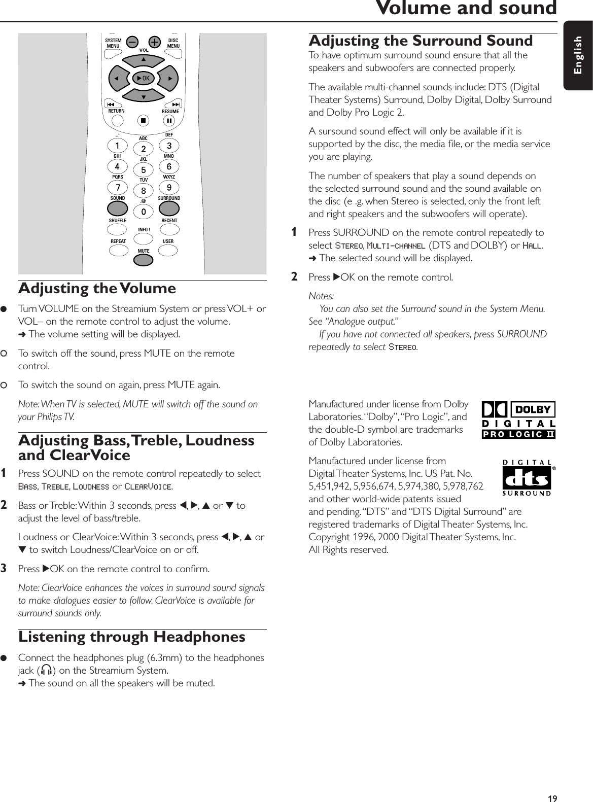 Adjusting the Volume●Turn VOLUME on the Streamium System or press VOL+ orVOL– on the remote control to adjust the volume.➜The volume setting will be displayed.00To switch off the sound, press MUTE on the remotecontrol.00To switch the sound on again, press MUTE again.Note:When TV is selected, MUTE will switch off the sound onyour Philips TV.Adjusting Bass,Treble, Loudnessand ClearVoice1Press SOUND on the remote control repeatedly to selectBASS,TREBLE,LOUDNESS or CLEARVOICE.2Bass or Treble:Within 3 seconds, press 1,2,3or 4toadjust the level of bass/treble.Loudness or ClearVoice:Within 3 seconds, press 1,2,3or4to switch Loudness/ClearVoice on or off.3Press 2OK on the remote control to conﬁrm.Note: ClearVoice enhances the voices in surround sound signalsto make dialogues easier to follow. ClearVoice is available forsurround sounds only.Listening through Headphones●Connect the headphones plug (6.3mm) to the headphonesjack (;) on the Streamium System.➜The sound on all the speakers will be muted.Adjusting the Surround SoundTo have optimum surround sound ensure that all thespeakers and subwoofers are connected properly.The available multi-channel sounds include: DTS (DigitalTheater Systems) Surround, Dolby Digital, Dolby Surroundand Dolby Pro Logic 2.A sursound sound effect will only be available if it issupported by the disc, the media ﬁle, or the media serviceyou are playing.The number of speakers that play a sound depends on the selected surround sound and the sound available onthe disc (e .g. when Stereo is selected, only the front leftand right speakers and the subwoofers will operate).1Press SURROUND on the remote control repeatedly toselect STEREO,MULTI-CHANNEL (DTS and DOLBY) or HALL.➜The selected sound will be displayed.2Press 2OK on the remote control.Notes:You can also set the Surround sound in the System Menu.See “Analogue output.”If you have not connected all speakers, press SURROUNDrepeatedly to select STEREO.Manufactured under license from DolbyLaboratories.“Dolby”,“Pro Logic”, andthe double-D symbol are trademarksof Dolby Laboratories.Manufactured under license from Digital Theater  Systems, Inc. US  Pat. No.5,451,942, 5,956,674, 5,974,380, 5,978,762and other world-wide patents issued and pending.“DTS” and “DTS Digital Surround” areregistered trademarks of Digital Theater Systems, Inc.Copyright 1996, 2000 Digital Theater Systems, Inc.All Rights reserved.Volume and sound19EnglishMUTEUSERREPEATSHUFFLEINFO !RECENTSOUNDSURROUND.@PQRS TUV WXYZGHI JKL MNOABC DEF–-RETURN RESUMEMENU MENUSYSTEM DISC