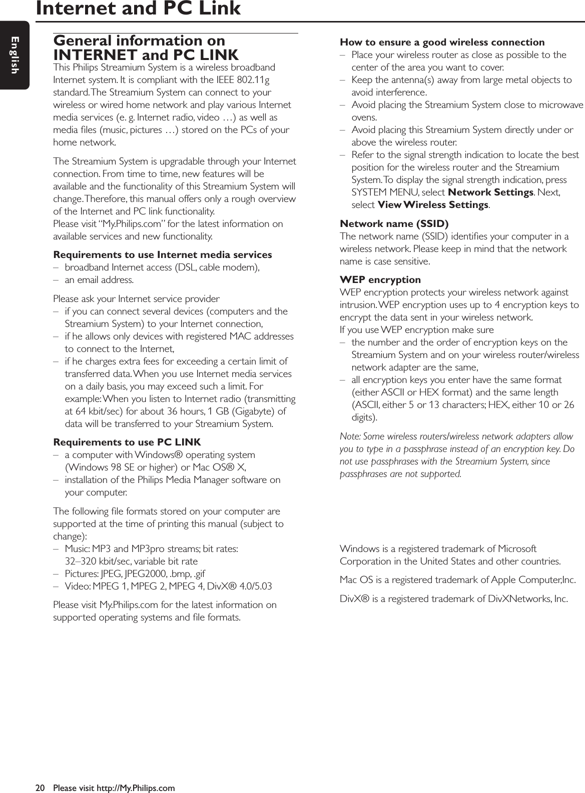 Internet and PC Link20 Please visit http://My.Philips.comEnglishGeneral information onINTERNET and PC LINKThis Philips Streamium System is a wireless broadbandInternet system. It is compliant with the IEEE 802.11gstandard.The Streamium System can connect to yourwireless or wired home network and play various Internetmedia services (e. g. Internet radio, video …) as well asmedia ﬁles (music, pictures …) stored on the PCs of yourhome network.The Streamium System is upgradable through your Internetconnection. From time to time, new features will beavailable and the functionality of this Streamium System willchange.Therefore, this manual offers only a rough overviewof the Internet and PC link functionality.Please visit “My.Philips.com” for the latest information onavailable services and new functionality.Requirements to use Internet media services– broadband Internet access (DSL, cable modem),– an email address.Please ask your Internet service provider– if you can connect several devices (computers and theStreamium System) to your Internet connection,– if he allows only devices with registered MAC addressesto connect to the Internet,– if he charges extra fees for exceeding a certain limit oftransferred data.When you use Internet media serviceson a daily basis, you may exceed such a limit. Forexample:When you listen to Internet radio (transmittingat 64 kbit/sec) for about 36 hours, 1 GB (Gigabyte) ofdata will be transferred to your Streamium System.Requirements to use PC LINK– a computer with Windows® operating system(Windows 98 SE or higher) or Mac OS® X,– installation of the Philips Media Manager software onyour computer.The following ﬁle formats stored on your computer aresupported at the time of printing this manual (subject tochange):– Music: MP3 and MP3pro streams; bit rates:32–320 kbit/sec, variable bit rate– Pictures: JPEG, JPEG2000, .bmp, .gif– Video: MPEG 1, MPEG 2, MPEG 4, DivX® 4.0/5.03Please visit My.Philips.com for the latest information onsupported operating systems and ﬁle formats.How to ensure a good wireless connection– Place your wireless router as close as possible to thecenter of the area you want to cover.– Keep the antenna(s) away from large metal objects toavoid interference.– Avoid placing the Streamium System close to microwaveovens.– Avoid placing this Streamium System directly under orabove the wireless router.– Refer to the signal strength indication to locate the bestposition for the wireless router and the StreamiumSystem.To display the signal strength indication, pressSYSTEM MENU, select Network Settings. Next,select View Wireless  Settings.Network name (SSID)The network name (SSID) identiﬁes your computer in awireless network. Please keep in mind that the networkname is case sensitive.WEP encryptionWEP encryption protects your wireless network againstintrusion.WEP encryption uses up to 4 encryption keys toencrypt the data sent in your wireless network.If you use WEP encryption make sure– the number and the order of encryption keys on theStreamium System and on your wireless router/wirelessnetwork adapter are the same,– all encryption keys you enter have the same format(either ASCII or HEX format) and the same length(ASCII, either 5 or 13 characters; HEX, either 10 or 26digits).Note: Some wireless routers/wireless network adapters allowyou to type in a passphrase instead of an encryption key. Donot use passphrases with the Streamium System, sincepassphrases are not supported.Windows is a registered trademark of MicrosoftCorporation in the United States and other countries.Mac OS is a registered trademark of Apple Computer,Inc.DivX® is a registered trademark of DivXNetworks, Inc.
