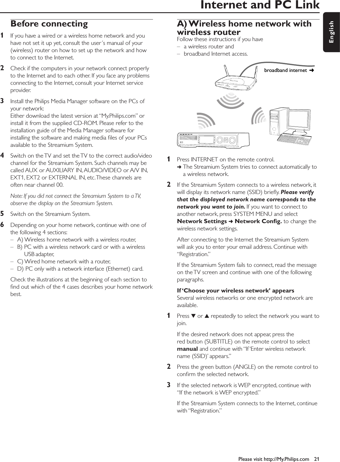 Internet and PC LinkPlease visit http://My.Philips.com 21EnglishBefore connecting 1If you have a wired or a wireless home network and youhave not set it up yet, consult the user´s manual of your(wireless) router on how to set up the network and howto connect to the Internet.2Check if the computers in your network connect properlyto the Internet and to each other. If you face any problemsconnecting to the Internet, consult your Internet serviceprovider.3Install the Philips Media Manager software on the PCs ofyour network:Either download the latest version at “My.Philips.com” orinstall it from the supplied CD-ROM. Please refer to theinstallation guide of the Media Manager software forinstalling the software and making media ﬁles of your PCsavailable to the Streamium System.4Switch on the TV and set the TV to the correct audio/videochannel for the Streamium System. Such channels may becalled AUX or AUXILIARY IN, AUDIO/VIDEO or A/V IN,EXT1, EXT2 or EXTERNAL IN, etc.These channels areoften near channel 00.Note: If you did not connect the Streamium System to a TV,observe the display on the Streamium System.5Switch on the Streamium System.6Depending on your home network, continue with one ofthe following 4 sections:– A) Wireless home network with a wireless router,– B) PC with a wireless network card or with a wirelessUSB adapter,– C) Wired home network with a router,– D) PC only with a network interface (Ethernet) card.Check the illustrations at the beginning of each section toﬁnd out which of the 4 cases describes your home networkbest.A) Wireless home network with wireless routerFollow these instructions if you have – a wireless router and – broadband Internet access.1Press INTERNET on the remote control.➜The Streamium System tries to connect automatically toa wireless network.2If the Streamium System connects to a wireless network, itwill display its network name (SSID) brieﬂy. Please verifythat the displayed network name corresponds to thenetwork you want to join. If you want to connect toanother network, press SYSTEM MENU and selectNetwork Settings ➜Network Conﬁg. to change thewireless network settings.After connecting to the Internet the Streamium System will ask you to enter your email address. Continue with“Registration.”If the Streamium System fails to connect, read the messageon the TV screen and continue with one of the followingparagraphs.If ‘Choose your wireless network’ appearsSeveral wireless networks or one encrypted network areavailable.1Press 4or 3repeatedly to select the network you want tojoin.If the desired network does not appear, press thered button (SUBTITLE) on the remote control to selectmanual and continue with “If ‘Enter wireless networkname (SSID)’ appears.”2Press the green button (ANGLE) on the remote control toconﬁrm the selected network.3If the selected network is WEP encrypted, continue with “If the network is WEP encrypted.”If the Streamium System connects to the Internet, continuewith “Registration.”broadband internet 