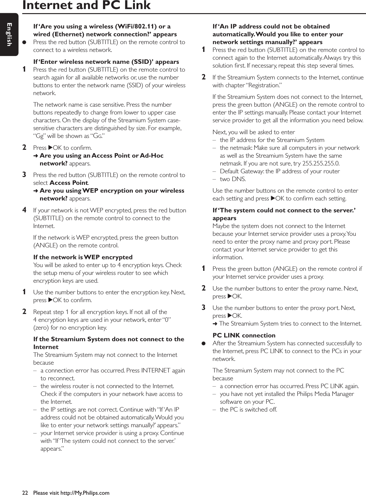 Internet and PC Link22 Please visit http://My.Philips.comEnglishIf ‘Are you using a wireless (WiFi/802.11) or awired (Ethernet) network connection?’ appears●Press the red button (SUBTITLE) on the remote control toconnect to a wireless network.If ‘Enter wireless network name (SSID)’ appears1Press the red button (SUBTITLE) on the remote control tosearch again for all available networks or, use the numberbuttons to enter the network name (SSID) of your wirelessnetwork.The network name is case sensitive. Press the numberbuttons repeatedly to change from lower to upper casecharacters. On the display of the Streamium System case-sensitive characters are distinguished by size. For example,“Gg” will be shown as “GG.”2Press 2OK to conﬁrm.➜Are you using an Access Point or Ad-Hocnetwork? appears.3Press the red button (SUBTITLE) on the remote control toselect Access Point.➜Are you using WEP encryption on your wirelessnetwork? appears.4If your network is not WEP encrypted, press the red button(SUBTITLE) on the remote control to connect to theInternet.If the network is WEP encrypted, press the green button(ANGLE) on the remote control.If the network is WEP encryptedYou will be asked to enter up to 4 encryption keys. Checkthe setup menu of your wireless router to see whichencryption keys are used.1Use the number buttons to enter the encryption key. Next,press 2OK to conﬁrm.2Repeat step 1 for all encryption keys. If not all of the4 encryption keys are used in your network, enter “0”(zero) for no encryption key.If the Streamium System does not connect to theInternetThe Streamium System may not connect to the Internetbecause– a connection error has occurred. Press INTERNET againto reconnect.– the wireless router is not connected to the Internet.Check if the computers in your network have access tothe Internet.– the IP settings are not correct. Continue with “If ‘An IPaddress could not be obtained automatically. Would youlike to enter your network settings manually?’ appears.”– your Internet service provider is using a proxy. Continuewith “If ‘The system could not connect to the server.’appears.”If ‘An IP address could not be obtainedautomatically.Would you like to enter yournetwork settings manually?’ appears1Press the red button (SUBTITLE) on the remote control toconnect again to the Internet automatically. Always try thissolution ﬁrst. If necessary, repeat this step several times.2If the Streamium System connects to the Internet, continuewith chapter “Registration.”If the Streamium System does not connect to the Internet,press the green button (ANGLE) on the remote control toenter the IP settings manually. Please contact your Internetservice provider to get all the information you need below.Next, you will be asked to enter– the IP address for the Streamium System– the netmask: Make sure all computers in your networkas well as the Streamium System have the samenetmask. If you are not sure, try 255.255.255.0.– Default Gateway: the IP address of your router– two DNS.Use the number buttons on the remote control to entereach setting and press 2OK to conﬁrm each setting.If ‘The system could not connect to the server.’appearsMaybe the system does not connect to the Internetbecause your Internet service provider uses a proxy.Youneed to enter the proxy name and proxy port. Pleasecontact your Internet service provider to get thisinformation.1Press the green button (ANGLE) on the remote control ifyour Internet service provider uses a proxy.2Use the number buttons to enter the proxy name. Next,press 2OK.3Use the number buttons to enter the proxy port. Next,press 2OK.➜The Streamium System tries to connect to the Internet.PC LINK connection●After the Streamium System has connected successfully tothe Internet, press PC LINK to connect to the PCs in yournetwork.The Streamium System may not connect to the PCbecause– a connection error has occurred. Press PC LINK again.– you have not yet installed the Philips Media Managersoftware on your PC.– the PC is switched off.