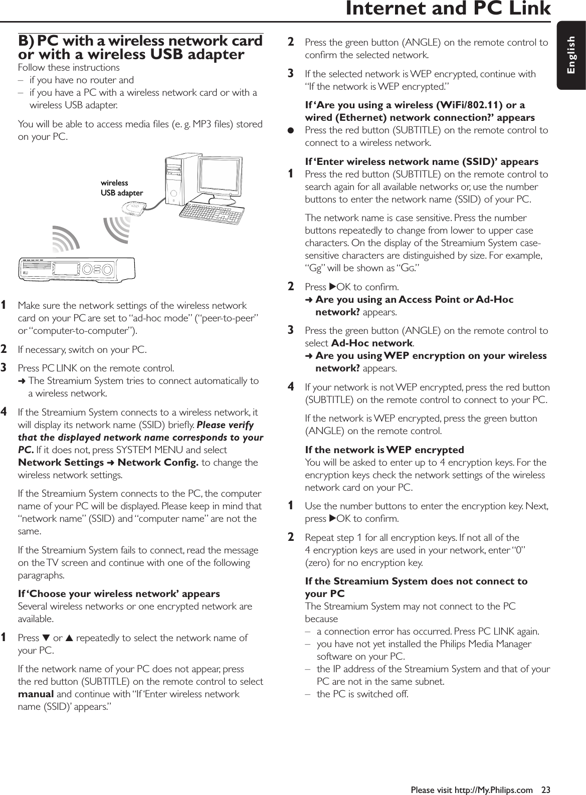 Internet and PC LinkPlease visit http://My.Philips.com 23EnglishB) PC with a wireless network card or with a wireless USB adapterFollow these instructions – if you have no router and – if you have a PC with a wireless network card or with awireless USB adapter.You will be able to access media ﬁles (e. g. MP3 ﬁles) storedon your PC.1Make sure the network settings of the wireless networkcard on your PC are set to “ad-hoc mode” (“peer-to-peer”or “computer-to-computer”).2If necessary, switch on your PC.3Press PC LINK on the remote control.➜The Streamium System tries to connect automatically toa wireless network.4If the Streamium System connects to a wireless network, itwill display its network name (SSID) brieﬂy. Please verifythat the displayed network name corresponds to yourPC. If it does not, press SYSTEM MENU and selectNetwork Settings ➜Network Conﬁg. to change thewireless network settings.If the Streamium System connects to the PC, the computername of your PC will be displayed. Please keep in mind that“network name” (SSID) and “computer name” are not thesame.If the Streamium System fails to connect, read the messageon the TV screen and continue with one of the followingparagraphs.If ‘Choose your wireless network’ appearsSeveral wireless networks or one encrypted network areavailable.1Press 4or 3repeatedly to select the network name ofyour PC.If the network name of your PC does not appear, press the red button (SUBTITLE) on the remote control to selectmanual and continue with “If ‘Enter wireless networkname (SSID)’ appears.”2Press the green button (ANGLE) on the remote control toconﬁrm the selected network.3If the selected network is WEP encrypted, continue with “If the network is WEP encrypted.”If ‘Are you using a wireless (WiFi/802.11) or awired (Ethernet) network connection?’ appears●Press the red button (SUBTITLE) on the remote control toconnect to a wireless network.If ‘Enter wireless network name (SSID)’ appears1Press the red button (SUBTITLE) on the remote control tosearch again for all available networks or, use the numberbuttons to enter the network name (SSID) of your PC.The network name is case sensitive. Press the numberbuttons repeatedly to change from lower to upper casecharacters. On the display of the Streamium System case-sensitive characters are distinguished by size. For example,“Gg” will be shown as “GG.”2Press 2OK to conﬁrm.➜Are you using an Access Point or Ad-Hocnetwork? appears.3Press the green button (ANGLE) on the remote control toselect Ad-Hoc network.➜Are you using WEP encryption on your wirelessnetwork? appears.4If your network is not WEP encrypted, press the red button(SUBTITLE) on the remote control to connect to your PC.If the network is WEP encrypted, press the green button(ANGLE) on the remote control.If the network is WEP encryptedYou will be asked to enter up to 4 encryption keys. For theencryption keys check the network settings of the wirelessnetwork card on your PC.1Use the number buttons to enter the encryption key. Next,press 2OK to conﬁrm.2Repeat step 1 for all encryption keys. If not all of the4 encryption keys are used in your network, enter “0”(zero) for no encryption key.If the Streamium System does not connect toyour PCThe Streamium System may not connect to the PCbecause– a connection error has occurred. Press PC LINK again.– you have not yet installed the Philips Media Managersoftware on your PC.– the IP address of the Streamium System and that of yourPC are not in the same subnet.– the PC is switched off.wireless USB adapter