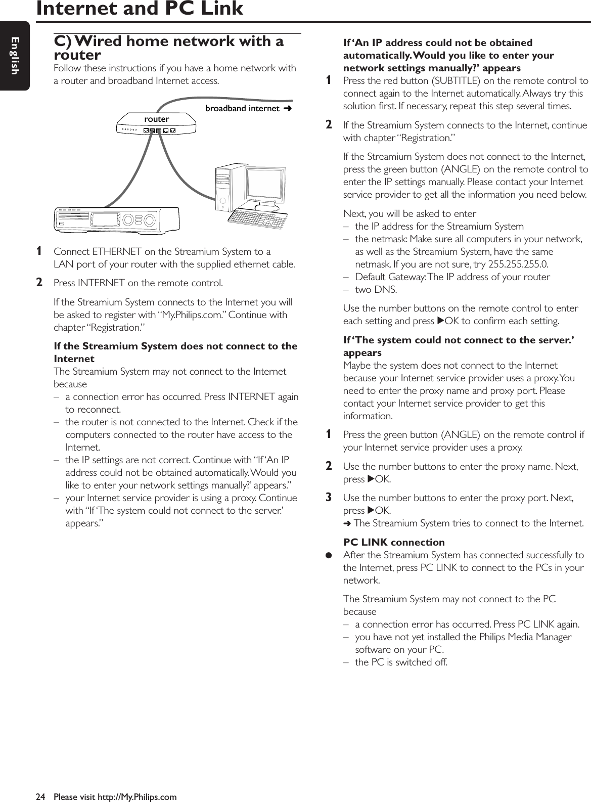 C) Wired home network with a routerFollow these instructions if you have a home network witha router and broadband Internet access.1Connect ETHERNET on the Streamium System to aLAN port of your router with the supplied ethernet cable.2Press INTERNET on the remote control.If the Streamium System connects to the Internet you willbe asked to register with “My.Philips.com.” Continue withchapter “Registration.”If the Streamium System does not connect to theInternetThe Streamium System may not connect to the Internetbecause– a connection error has occurred. Press INTERNET againto reconnect.– the router is not connected to the Internet. Check if thecomputers connected to the router have access to theInternet.– the IP settings are not correct. Continue with “If ‘An IPaddress could not be obtained automatically. Would youlike to enter your network settings manually?’ appears.”– your Internet service provider is using a proxy. Continuewith “If ‘The system could not connect to the server.’appears.”If ‘An IP address could not be obtainedautomatically.Would you like to enter yournetwork settings manually?’ appears1Press the red button (SUBTITLE) on the remote control toconnect again to the Internet automatically. Always try thissolution ﬁrst. If necessary, repeat this step several times.2If the Streamium System connects to the Internet, continuewith chapter “Registration.”If the Streamium System does not connect to the Internet,press the green button (ANGLE) on the remote control toenter the IP settings manually. Please contact your Internetservice provider to get all the information you need below.Next, you will be asked to enter– the IP address for the Streamium System– the netmask: Make sure all computers in your network,as well as the Streamium System, have the samenetmask. If you are not sure, try 255.255.255.0.– Default Gateway:The IP address of your router– two DNS.Use the number buttons on the remote control to entereach setting and press 2OK to conﬁrm each setting.If ‘The system could not connect to the server.’appearsMaybe the system does not connect to the Internetbecause your Internet service provider uses a proxy.Youneed to enter the proxy name and proxy port. Pleasecontact your Internet service provider to get thisinformation.1Press the green button (ANGLE) on the remote control ifyour Internet service provider uses a proxy.2Use the number buttons to enter the proxy name. Next,press 2OK.3Use the number buttons to enter the proxy port. Next,press 2OK.➜The Streamium System tries to connect to the Internet.PC LINK connection●After the Streamium System has connected successfully tothe Internet, press PC LINK to connect to the PCs in yournetwork.The Streamium System may not connect to the PCbecause– a connection error has occurred. Press PC LINK again.– you have not yet installed the Philips Media Managersoftware on your PC.– the PC is switched off.Internet and PC Link24 Please visit http://My.Philips.comEnglishbroadband internet router