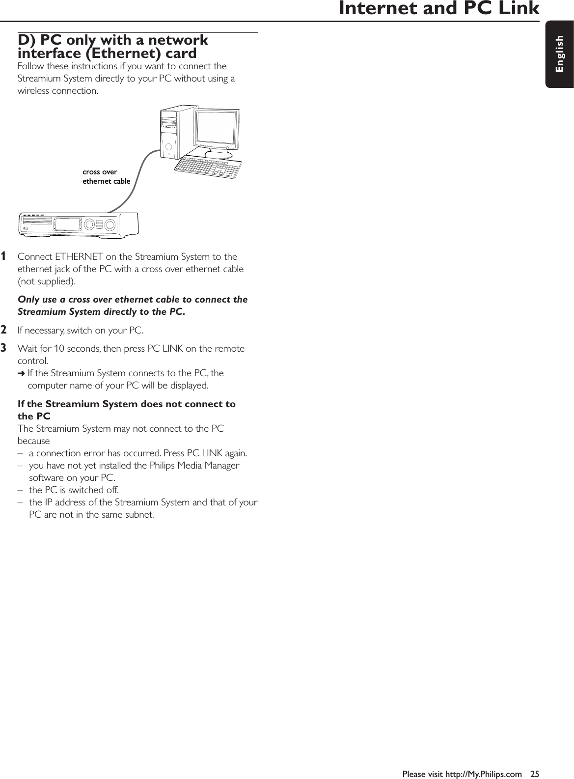 Internet and PC LinkPlease visit http://My.Philips.com 25EnglishD) PC only with a network interface (Ethernet) cardFollow these instructions if you want to connect theStreamium System directly to your PC without using awireless connection.1Connect ETHERNET on the Streamium System to theethernet jack of the PC with a cross over ethernet cable(not supplied).Only use a cross over ethernet cable to connect theStreamium System directly to the PC.2If necessary, switch on your PC.3Wait for 10 seconds, then press PC LINK on the remotecontrol.➜If the Streamium System connects to the PC, thecomputer name of your PC will be displayed.If the Streamium System does not connect tothe PCThe Streamium System may not connect to the PCbecause– a connection error has occurred. Press PC LINK again.– you have not yet installed the Philips Media Managersoftware on your PC.– the PC is switched off.– the IP address of the Streamium System and that of yourPC are not in the same subnet.cross overethernet cable