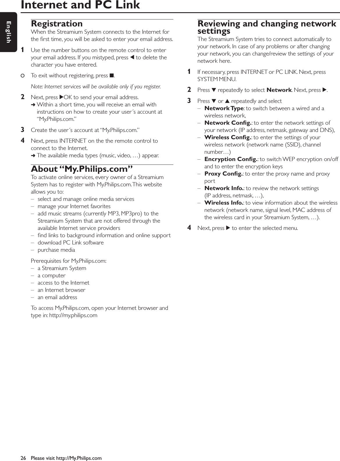 Internet and PC Link26 Please visit http://My.Philips.comEnglishRegistrationWhen the Streamium System connects to the Internet forthe ﬁrst time, you will be asked to enter your email address.1Use the number buttons on the remote control to enteryour email address. If you mistyped, press 1to delete thecharacter you have entered.00To exit without registering, press 9.Note: Internet services will be available only if you register.2Next, press 2OK to send your email address.➜Within a short time, you will receive an email withinstructions on how to create your user´s account at“My.Philips.com.”3Create the user´s account at “My.Philips.com.”4Next, press INTERNET on the the remote control toconnect to the Internet.➜The available media types (music, video, …) appear.About “My.Philips.com”To activate online services, every owner of a StreamiumSystem has to register with My.Philips.com.This websiteallows you to:– select and manage online media services – manage your Internet favorites– add music streams (currently MP3, MP3pro) to theStreamium System that are not offered through theavailable Internet service providers– ﬁnd links to background information and online support– download PC Link software– purchase mediaPrerequisites for My.Philips.com:– a Streamium System– a computer– access to the Internet– an Internet browser– an email addressTo access My.Philips.com, open your Internet browser andtype in: http://my.philips.comReviewing and changing networksettingsThe Streamium System tries to connect automatically toyour network. In case of any problems or after changingyour network, you can change/review the settings of yournetwork here.1If necessary, press INTERNET or PC LINK. Next, pressSYSTEM MENU.2Press 4repeatedly to select Network. Next, press 2.3Press 4or 3repeatedly and select –Network Type: to switch between a wired and awireless network,–Network Conﬁg.: to enter the network settings ofyour network (IP address, netmask, gateway and DNS),–Wireless Conﬁg.: to enter the settings of yourwireless network (network name (SSID), channelnumber…)–Encryption Conﬁg.: to switch WEP encryption on/offand to enter the encryption keys–Proxy Conﬁg.: to enter the proxy name and proxyport–Network Info.: to review the network settings(IP address, netmask, …),–Wireless Info.: to view information about the wirelessnetwork (network name, signal level, MAC address ofthe wireless card in your Streamium System, …).4Next, press 2to enter the selected menu.