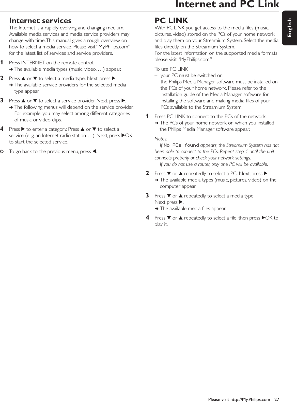Internet and PC LinkPlease visit http://My.Philips.com 27EnglishInternet servicesThe Internet is a rapidly evolving and changing medium.Available media services and media service providers maychange with time.This manual gives a rough overview onhow to select a media service. Please visit “My.Philips.com”for the latest list of services and service providers.1Press INTERNET on the remote control.➜The available media types (music, video, …) appear.2Press 3or 4to select a media type. Next, press 2.➜The available service providers for the selected mediatype appear.3Press 3or 4to select a service provider. Next, press 2.➜The following menus will depend on the service provider.For example, you may select among different categoriesof music or video clips.4Press 2to enter a category. Press 3or 4to select aservice (e. g. an Internet radio station …). Next, press 2OKto start the selected service.00To go back to the previous menu, press 1.PC LINKWith PC LINK you get access to the media ﬁles (music,pictures, video) stored on the PCs of your home networkand play them on your Streamium System. Select the mediaﬁles directly on the Streamium System.For the latest information on the supported media formatsplease visit “My.Philips.com.”To use PC LINK– your PC must be switched on.– the Philips Media Manager software must be installed onthe PCs of your home network. Please refer to theinstallation guide of the Media Manager software forinstalling the software and making media ﬁles of yourPCs available to the Streamium System.1Press PC LINK to connect to the PCs of the network.➜The PCs of your home network on which you installedthe Philips Media Manager software appear.Notes:If No PCs found appears, the Streamium System has notbeen able to connect to the PCs. Repeat step 1 until the unitconnects properly or check your network settings.If you do not use a router, only one PC will be available.2Press 4or 3repeatedly to select a PC. Next, press 2.➜The available media types (music, pictures, video) on thecomputer appear.3Press 4or 3repeatedly to select a media type.Next press 2.➜The available media ﬁles appear.4Press 4or 3repeatedly to select a ﬁle, then press 2OK toplay it.