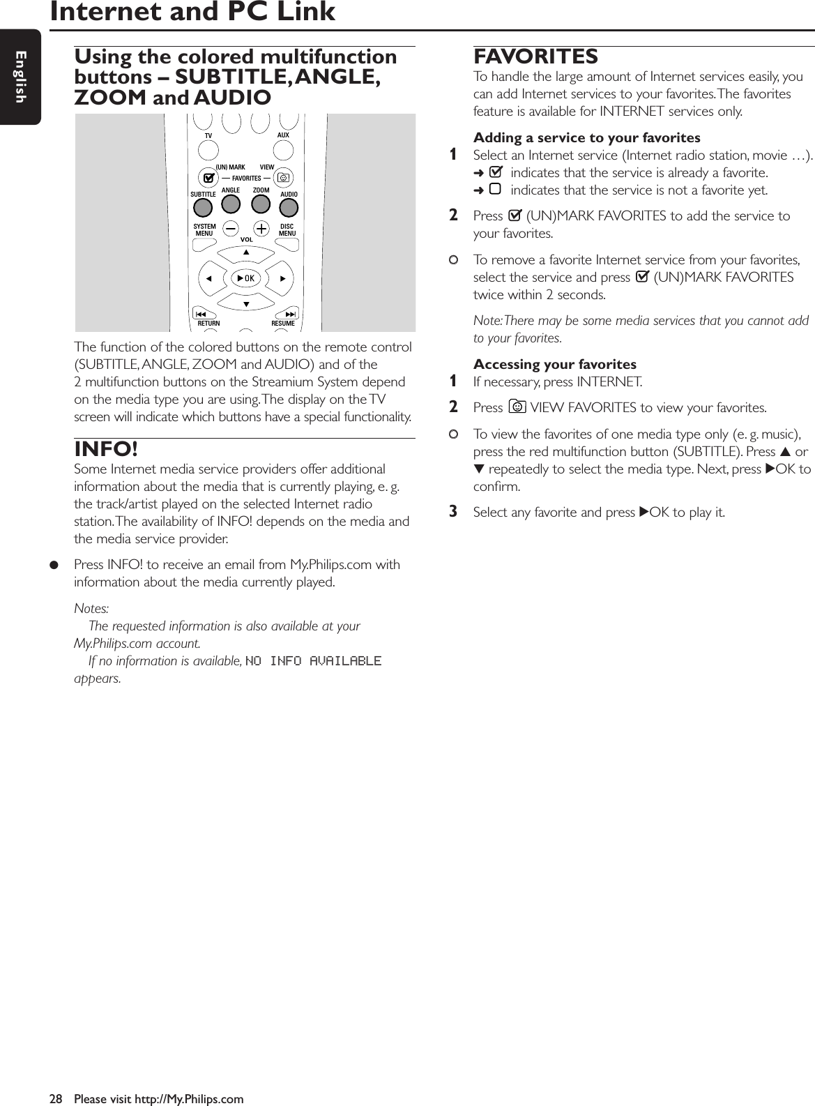 Internet and PC Link28 Please visit http://My.Philips.comEnglishUsing the colored multifunctionbuttons – SUBTITLE,ANGLE,ZOOM and AUDIOThe function of the colored buttons on the remote control(SUBTITLE, ANGLE, ZOOM and AUDIO) and of the2 multifunction buttons on the Streamium System dependon the media type you are using.The display on the TVscreen will indicate which buttons have a special functionality.INFO!Some Internet media service providers offer additionalinformation about the media that is currently playing, e. g.the track/artist played on the selected Internet radiostation.The availability of INFO! depends on the media andthe media service provider.●Press INFO! to receive an email from My.Philips.com withinformation about the media currently played.Notes:The requested information is also available at yourMy.Philips.com account.If no information is available, NO INFO AVAILABLEappears.FAVORITESTo handle the large amount of Internet services easily, youcan add Internet services to your favorites.The favoritesfeature is available for INTERNET services only.Adding a service to your favorites1Select an Internet service (Internet radio station, movie …).➜indicates that the service is already a favorite.➜indicates that the service is not a favorite yet.2Press  (UN)MARK FAVORITES to add the service toyour favorites.00To remove a favorite Internet service from your favorites,select the service and press  (UN)MARK FAVORITEStwice within 2 seconds.Note:There may be some media services that you cannot addto your favorites.Accessing your favorites1If necessary, press INTERNET.2Press  VIEW FAVORITES to view your favorites.00To view the favorites of one media type only (e. g. music),press the red multifunction button (SUBTITLE). Press 3or4repeatedly to select the media type. Next, press 2OK toconﬁrm.3Select any favorite and press 2OK to play it.RETURN RESUMEMENU MENUSYSTEM DISCSUBTITLE ANGLE ZOOM AUDIOFAVORITES(UN) MARK VIEWTV AUX