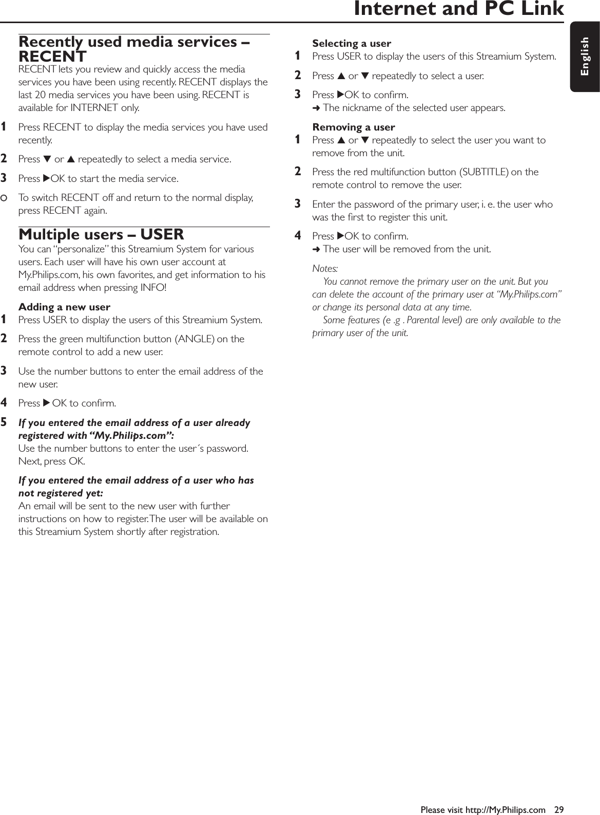 Internet and PC LinkPlease visit http://My.Philips.com 29EnglishRecently used media services –RECENTRECENT lets you review and quickly access the mediaservices you have been using recently. RECENT displays thelast 20 media services you have been using. RECENT isavailable for INTERNET only.1Press RECENT to display the media services you have usedrecently.2Press 4or 3repeatedly to select a media service.3Press 2OK to start the media service.00To switch RECENT off and return to the normal display,press RECENT again.Multiple users – USERYou can “personalize” this Streamium System for varioususers. Each user will have his own user account atMy.Philips.com, his own favorites, and get information to hisemail address when pressing INFO!Adding a new user1Press USER to display the users of this Streamium System.2Press the green multifunction button (ANGLE) on theremote control to add a new user.3Use the number buttons to enter the email address of thenew user.4Press 2OK to conﬁrm.5If you entered the email address of a user alreadyregistered with “My.Philips.com”:Use the number buttons to enter the user´s password.Next, press OK.If you entered the email address of a user who hasnot registered yet:An email will be sent to the new user with furtherinstructions on how to register.The user will be available onthis Streamium System shortly after registration.Selecting a user1Press USER to display the users of this Streamium System.2Press 3or 4repeatedly to select a user.3Press 2OK to conﬁrm.➜The nickname of the selected user appears.Removing a user1Press 3or 4repeatedly to select the user you want toremove from the unit.2Press the red multifunction button (SUBTITLE) on theremote control to remove the user.3Enter the password of the primary user, i. e. the user whowas the ﬁrst to register this unit.4Press 2OK to conﬁrm.➜The user will be removed from the unit.Notes:You cannot remove the primary user on the unit. But youcan delete the account of the primary user at “My.Philips.com”or change its personal data at any time.Some features (e .g . Parental level) are only available to theprimary user of the unit.