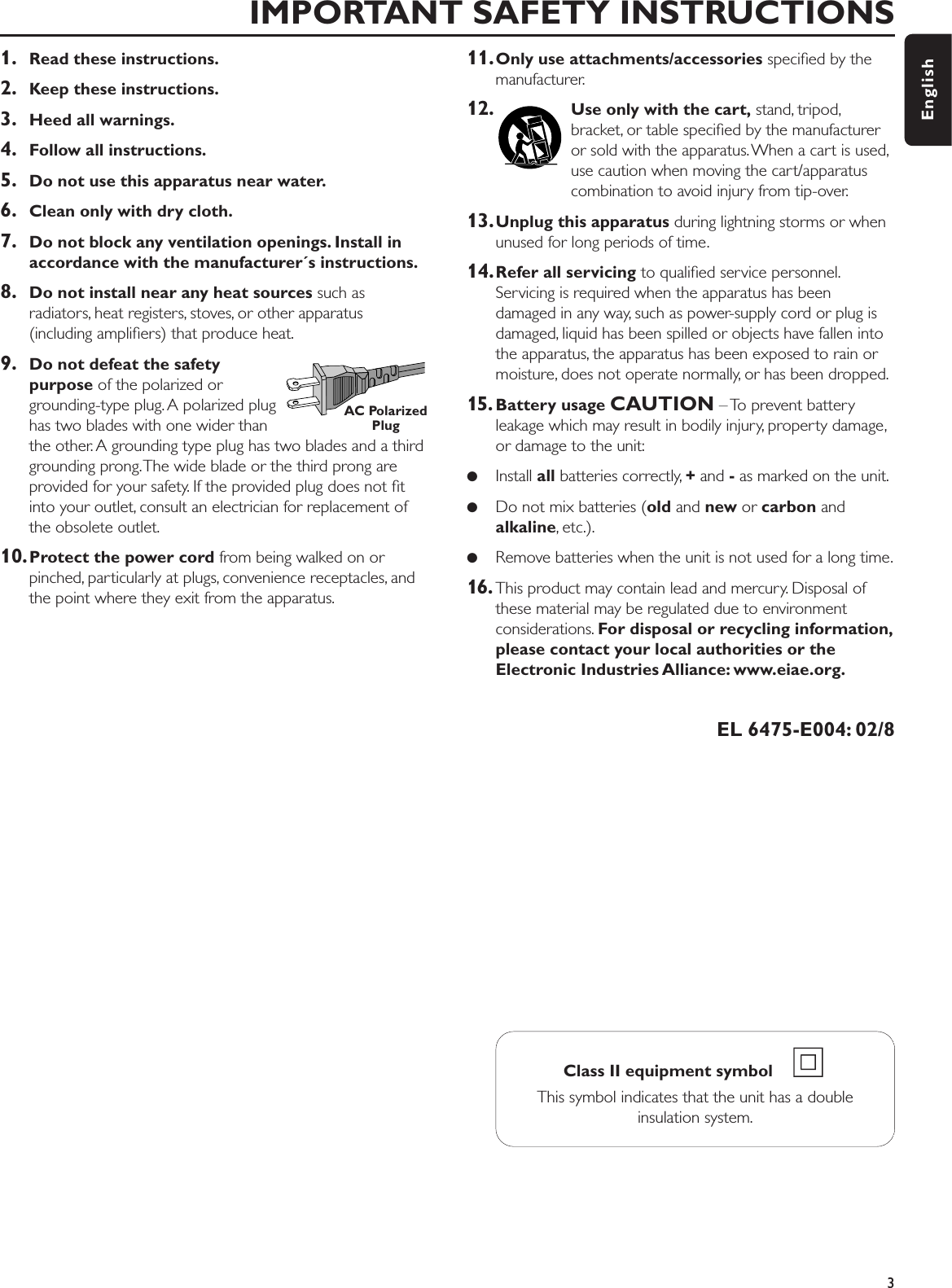 1. Read these instructions.2. Keep these instructions.3. Heed all warnings.4. Follow all instructions.5. Do not use this apparatus near water.6. Clean only with dry cloth.7. Do not block any ventilation openings. Install inaccordance with the manufacturer´s instructions.8. Do not install near any heat sources such asradiators, heat registers, stoves, or other apparatus(including ampliﬁers) that produce heat.9. Do not defeat the safety purpose of the polarized orgrounding-type plug. A polarized plughas two blades with one wider thanthe other. A grounding type plug has two blades and a thirdgrounding prong.The wide blade or the third prong areprovided for your safety. If the provided plug does not ﬁtinto your outlet, consult an electrician for replacement ofthe obsolete outlet.10.Protect the power cord from being walked on orpinched, particularly at plugs, convenience receptacles, andthe point where they exit from the apparatus.11.Only use attachments/accessories speciﬁed by themanufacturer.12. Use only with the cart, stand, tripod,bracket, or table speciﬁed by the manufactureror sold with the apparatus. When a cart is used,use caution when moving the cart/apparatuscombination to avoid injury from tip-over.13.Unplug this apparatus during lightning storms or whenunused for long periods of time.14.Refer all servicing to qualiﬁed service personnel.Servicing is required when the apparatus has beendamaged in any way, such as power-supply cord or plug isdamaged, liquid has been spilled or objects have fallen intothe apparatus, the apparatus has been exposed to rain ormoisture, does not operate normally, or has been dropped.15. Battery usage CAUTION – To prevent batteryleakage which may result in bodily injury, property damage,or damage to the unit:●Install all batteries correctly, +and -as marked on the unit.●Do not mix batteries (old and new or carbon andalkaline, etc.).●Remove batteries when the unit is not used for a long time.16. This product may contain lead and mercury. Disposal ofthese material may be regulated due to environmentconsiderations. For disposal or recycling information,please contact your local authorities or theElectronic Industries Alliance: www.eiae.org.EL 6475-E004: 02/8IMPORTANT SAFETY INSTRUCTIONS3EnglishClass II equipment symbol    This symbol indicates that the unit has a doubleinsulation system.AC PolarizedPlug
