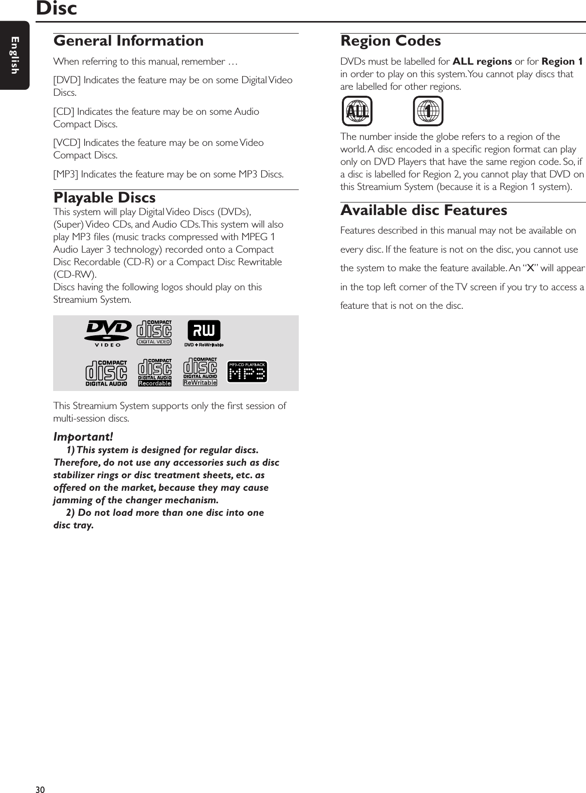 General InformationWhen referring to this manual, remember …[DVD] Indicates the feature may be on some Digital VideoDiscs.[CD] Indicates the feature may be on some AudioCompact Discs.[VCD] Indicates the feature may be on some VideoCompact Discs.[MP3] Indicates the feature may be on some MP3 Discs.Playable DiscsThis system will play Digital Video Discs (DVDs),(Super) Video CDs, and Audio CDs.This system will alsoplay MP3 ﬁles (music tracks compressed with MPEG 1Audio Layer 3 technology) recorded onto a Compact Disc Recordable (CD-R) or a Compact Disc Rewritable(CD-RW).Discs having the following logos should play on thisStreamium System.This Streamium System supports only the ﬁrst session ofmulti-session discs.Important!1) This system is designed for regular discs.Therefore, do not use any accessories such as discstabilizer rings or disc treatment sheets, etc. asoffered on the market, because they may causejamming of the changer mechanism.2) Do not load more than one disc into onedisc tray.Region CodesDVDs must be labelled for ALL regions or for Region 1in order to play on this system.You cannot play discs thatare labelled for other regions.The number inside the globe refers to a region of theworld. A disc encoded in a speciﬁc region format can playonly on DVD Players that have the same region code. So, ifa disc is labelled for Region 2, you cannot play that DVD onthis Streamium System (because it is a Region 1 system).Available disc FeaturesFeatures described in this manual may not be available onevery disc. If the feature is not on the disc, you cannot usethe system to make the feature available. An “X” will appearin the top left corner of the TV screen if you try to access afeature that is not on the disc.Disc30English