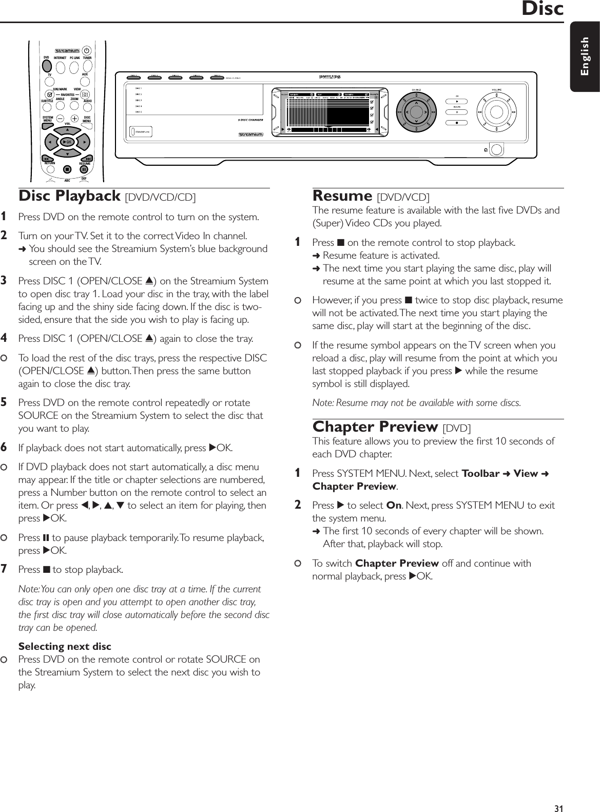 Disc Playback [DVD/VCD/CD]1Press DVD on the remote control to turn on the system.2Turn on your TV. Set it to the correct Video In channel.➜You should see the Streamium System’s blue backgroundscreen on the TV.3Press DISC 1 (OPEN/CLOSE /) on the Streamium Systemto open disc tray 1. Load your disc in the tray, with the labelfacing up and the shiny side facing down. If the disc is two-sided, ensure that the side you wish to play is facing up.4Press DISC 1 (OPEN/CLOSE /) again to close the tray.00To load the rest of the disc trays, press the respective DISC(OPEN/CLOSE /) button.Then press the same buttonagain to close the disc tray.5Press DVD on the remote control repeatedly or rotateSOURCE on the Streamium System to select the disc thatyou want to play.6If playback does not start automatically, press 2OK.00If DVD playback does not start automatically, a disc menumay appear. If the title or chapter selections are numbered,press a Number button on the remote control to select anitem. Or press 1,2,3,4to select an item for playing, thenpress 2OK.00Press ;to pause playback temporarily.To resume playback,press 2OK.7Press 9 to stop playback.Note:You can only open one disc tray at a time. If the currentdisc tray is open and you attempt to open another disc tray,the ﬁrst disc tray will close automatically before the second disctray can be opened.Selecting next disc00Press DVD on the remote control or rotate SOURCE onthe Streamium System to select the next disc you wish toplay.Resume [DVD/VCD]The resume feature is available with the last ﬁve DVDs and(Super) Video CDs you played.1Press 9on the remote control to stop playback.➜Resume feature is activated.➜The next time you start playing the same disc, play willresume at the same point at which you last stopped it.00However, if you press 9twice to stop disc playback, resumewill not be activated.The next time you start playing thesame disc, play will start at the beginning of the disc.00If the resume symbol appears on the TV screen when youreload a disc, play will resume from the point at which youlast stopped playback if you press 2while the resumesymbol is still displayed.Note: Resume may not be available with some discs.Chapter Preview [DVD]This feature allows you to preview the ﬁrst 10 seconds ofeach DVD chapter.1Press SYSTEM MENU. Next, select Toolbar ➜View ➜Chapter Preview.2Press 2to select On. Next, press SYSTEM MENU to exitthe system menu.➜The ﬁrst 10 seconds of every chapter will be shown.After that, playback will stop.00To switch Chapter Preview off and continue withnormal playback, press 2OK.Disc31EnglishABCDEF–-RETURN RESUMEMENUMENUSYSTEM DISCSUBTITLE ANGLE ZOOM AUDIOFAVORITES(UN) MARK VIEWTV AUXDVD INTERNET PC LINK TUNER