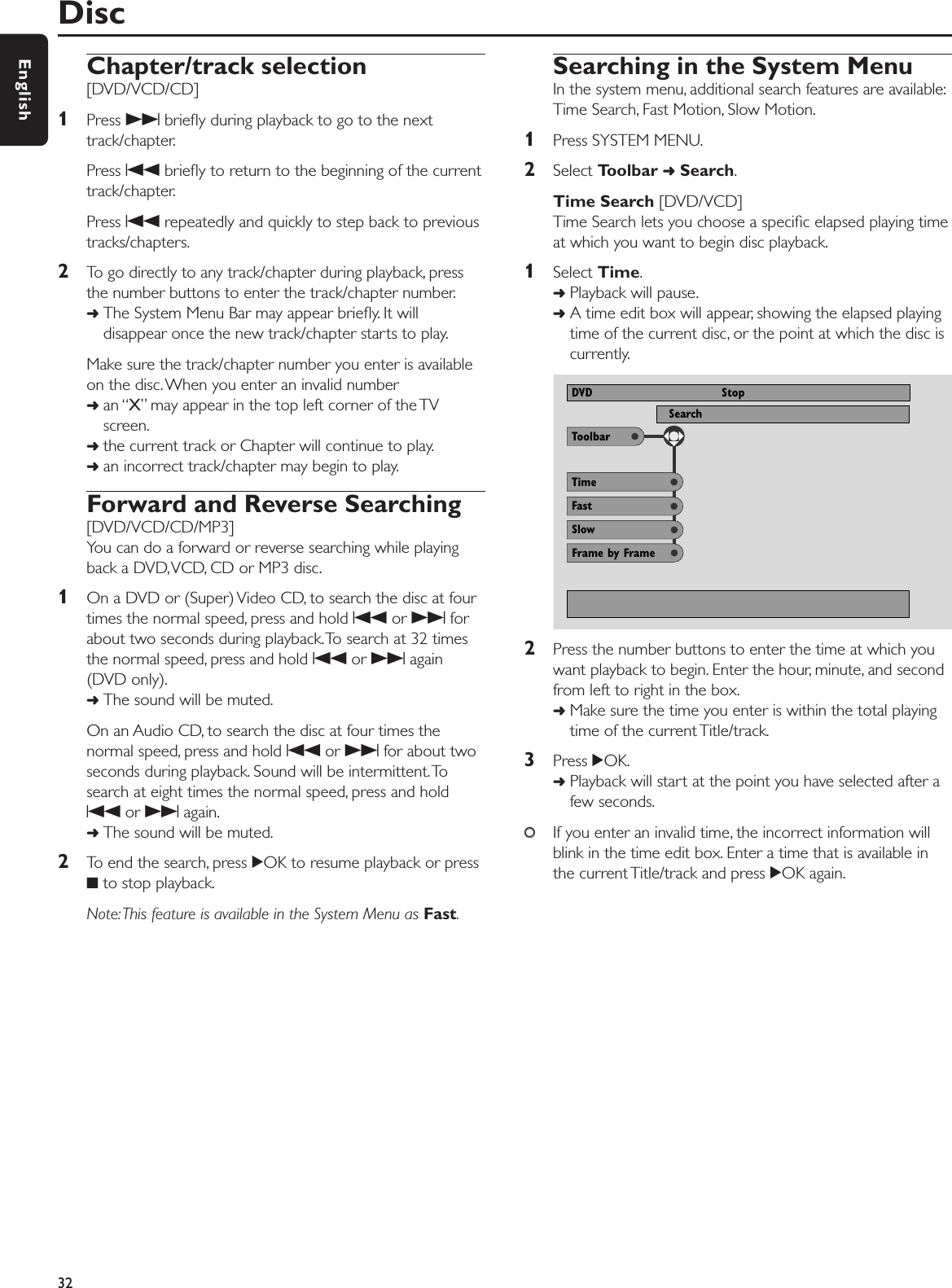 Chapter/track selection[DVD/VCD/CD]1Press Tbrieﬂy during playback to go to the nexttrack/chapter.Press Sbrieﬂy to return to the beginning of the currenttrack/chapter.Press Srepeatedly and quickly to step back to previoustracks/chapters.2To go directly to any track/chapter during playback, pressthe number buttons to enter the track/chapter number.➜The System Menu Bar may appear brieﬂy. It willdisappear once the new track/chapter starts to play.Make sure the track/chapter number you enter is availableon the disc. When you enter an invalid number➜an “X” may appear in the top left corner of the TVscreen.➜the current track or Chapter will continue to play.➜an incorrect track/chapter may begin to play.Forward and Reverse Searching[DVD/VCD/CD/MP3]You can do a forward or reverse searching while playingback a DVD,VCD, CD or MP3 disc.1On a DVD or (Super) Video CD, to search the disc at fourtimes the normal speed, press and hold Sor Tforabout two seconds during playback.To search at 32 timesthe normal speed, press and hold Sor Tagain(DVD only).➜The sound will be muted.On an Audio CD, to search the disc at four times thenormal speed, press and hold Sor Tfor about twoseconds during playback. Sound will be intermittent.Tosearch at eight times the normal speed, press and holdSor Tagain.➜The sound will be muted.2To end the search, press 2OK to resume playback or press9to stop playback.Note:This feature is available in the System Menu as Fast.Searching in the System MenuIn the system menu, additional search features are available:Time Search, Fast Motion, Slow Motion.1Press SYSTEM MENU.2Select Toolbar ➜Search.Time Search [DVD/VCD]Time Search lets you choose a speciﬁc elapsed playing timeat which you want to begin disc playback.1Select Time.➜Playback will pause.➜A time edit box will appear, showing the elapsed playingtime of the current disc, or the point at which the disc iscurrently.2Press the number buttons to enter the time at which youwant playback to begin. Enter the hour, minute, and secondfrom left to right in the box.➜Make sure the time you enter is within the total playingtime of the current Title/track.3Press 2OK.➜Playback will start at the point you have selected after afew seconds.00If you enter an invalid time, the incorrect information willblink in the time edit box. Enter a time that is available inthe current Title/track and press 2OK again.Disc32EnglishToolbarSearch View ProgramDVD StopFastTimeSlowFrame by Frame