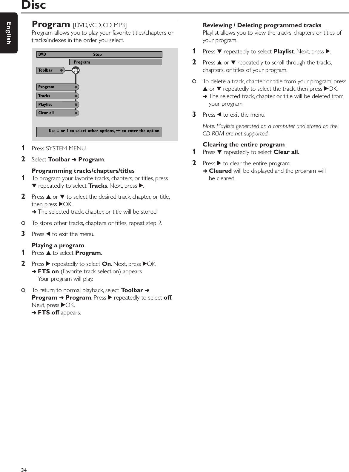 Program [DVD,VCD, CD, MP3]Program allows you to play your favorite titles/chapters ortracks/indexes in the order you select.1Press SYSTEM MENU.2Select Toolbar ➜Program.Programming tracks/chapters/titles1To program your favorite tracks, chapters, or titles, press4repeatedly to select Tracks. Next, press 2.2Press 3or 4to select the desired track, chapter, or title,then press 2OK.➜The selected track, chapter, or title will be stored.00To store other tracks, chapters or titles, repeat step 2.3Press 1to exit the menu.Playing a program1Press 3to select Program.2Press 2repeatedly to select On. Next, press 2OK.➜FTS on (Favorite track selection) appears.Your program will play.00To return to normal playback, select Toolbar ➜Program ➜Program. Press 2repeatedly to select off.Next, press 2OK.➜FTS off appears.Reviewing / Deleting programmed tracksPlaylist allows you to view the tracks, chapters or titles ofyour program.1Press 4repeatedly to select Playlist. Next, press 2.2Press 3or 4repeatedly to scroll through the tracks,chapters, or titles of your program.00To delete a track, chapter or title from your program, press3or 4repeatedly to select the track, then press 2OK.➜The selected track, chapter or title will be deleted fromyour program.3Press 1to exit the menu.Note: Playlists generated on a computer and stored on the CD-ROM are not supported.Clearing the entire program1Press 4repeatedly to select Clear all.2Press 2to clear the entire program.➜Cleared will be displayed and the program will be cleared.Disc34EnglishToolbarProgram View ProgramDVD StopTracksProgramUse ≠ or ± to select other options, = to enter the optionPlaylistClear all